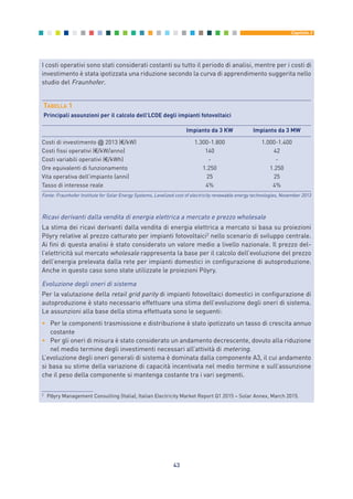 43
Capitolo 3
I costi operativi sono stati considerati costanti su tutto il periodo di analisi, mentre per i costi di
investimento è stata ipotizzata una riduzione secondo la curva di apprendimento suggerita nello
studio del Fraunhofer.
TABELLA 1
Principali assunzioni per il calcolo dell’LCOE degli impianti fotovoltaici
Impianto da 3 KW Impianto da 3 MW
Costi di investimento @ 2013 (€/kW) 1.300-1.800 1.000-1.400
Costi fissi operativi (€/kW/anno) 140 42
Costi variabili operativi (€/kWh) - -
Ore equivalenti di funzionamento 1.250 1.250
Vita operativa dell’impianto (anni) 25 25
Tasso di interesse reale 4% 4%
Fonte: Fraunhofer Institute for Solar Energy Systems, Levelized cost of electricity renewable energy technologies, November 2013
Ricavi derivanti dalla vendita di energia elettrica a mercato e prezzo wholesale
La stima dei ricavi derivanti dalla vendita di energia elettrica a mercato si basa su proiezioni
Pöyry relative al prezzo catturato per impianti fotovoltaici2
nello scenario di sviluppo centrale.
Ai fini di questa analisi è stato considerato un valore medio a livello nazionale. Il prezzo del-
l’elettricità sul mercato wholesale rappresenta la base per il calcolo dell’evoluzione del prezzo
dell’energia prelevata dalla rete per impianti domestici in configurazione di autoproduzione.
Anche in questo caso sono state utilizzate le proiezioni Pöyry.
Evoluzione degli oneri di sistema
Per la valutazione della retail grid parity di impianti fotovoltaici domestici in configurazione di
autoproduzione è stato necessario effettuare una stima dell’evoluzione degli oneri di sistema.
Le assunzioni alla base della stima effettuata sono le seguenti:
• Per le componenti trasmissione e distribuzione è stato ipotizzato un tasso di crescita annuo
costante
• Per gli oneri di misura è stato considerato un andamento decrescente, dovuto alla riduzione
nel medio termine degli investimenti necessari all’attività di metering.
L’evoluzione degli oneri generali di sistema è dominata dalla componente A3, il cui andamento
si basa su stime della variazione di capacità incentivata nel medio termine e sull’assunzione
che il peso della componente si mantenga costante tra i vari segmenti.
2
Pӧyry Management Consulting (Italia), Italian Electricity Market Report Q1 2015 – Solar Annex, March 2015.
3_vol Prop Riforma 8.5__ 16/09/15 15:12 Pagina 43
 