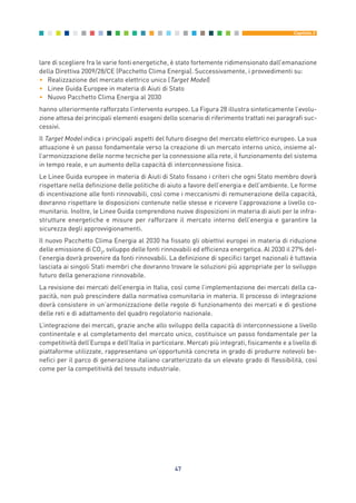 lare di scegliere fra le varie fonti energetiche, è stato fortemente ridimensionato dall’emanazione
della Direttiva 2009/28/CE (Pacchetto Clima Energia). Successivamente, i provvedimenti su:
• Realizzazione del mercato elettrico unico (Target Model)
• Linee Guida Europee in materia di Aiuti di Stato
• Nuovo Pacchetto Clima Energia al 2030
hanno ulteriormente rafforzato l’intervento europeo. La Figura 28 illustra sinteticamente l’evolu-
zione attesa dei principali elementi esogeni dello scenario di riferimento trattati nei paragrafi suc-
cessivi.
Il Target Model indica i principali aspetti del futuro disegno del mercato elettrico europeo. La sua
attuazione è un passo fondamentale verso la creazione di un mercato interno unico, insieme al-
l’armonizzazione delle norme tecniche per la connessione alla rete, il funzionamento del sistema
in tempo reale, e un aumento della capacità di interconnessione fisica.
Le Linee Guida europee in materia di Aiuti di Stato fissano i criteri che ogni Stato membro dovrà
rispettare nella definizione delle politiche di aiuto a favore dell’energia e dell’ambiente. Le forme
di incentivazione alle fonti rinnovabili, così come i meccanismi di remunerazione della capacità,
dovranno rispettare le disposizioni contenute nelle stesse e ricevere l’approvazione a livello co-
munitario. Inoltre, le Linee Guida comprendono nuove disposizioni in materia di aiuti per le infra-
strutture energetiche e misure per rafforzare il mercato interno dell’energia e garantire la
sicurezza degli approvvigionamenti.
Il nuovo Pacchetto Clima Energia al 2030 ha fissato gli obiettivi europei in materia di riduzione
delle emissione di CO2
, sviluppo delle fonti rinnovabili ed efficienza energetica. Al 2030 il 27% del-
l’energia dovrà provenire da fonti rinnovabili. La definizione di specifici target nazionali è tuttavia
lasciata ai singoli Stati membri che dovranno trovare le soluzioni più appropriate per lo sviluppo
futuro della generazione rinnovabile.
La revisione dei mercati dell’energia in Italia, così come l’implementazione dei mercati della ca-
pacità, non può prescindere dalla normativa comunitaria in materia. Il processo di integrazione
dovrà consistere in un’armonizzazione delle regole di funzionamento dei mercati e di gestione
delle reti e di adattamento del quadro regolatorio nazionale.
L’integrazione dei mercati, grazie anche allo sviluppo della capacità di interconnessione a livello
continentale e al completamento del mercato unico, costituisce un passo fondamentale per la
competitività dell’Europa e dell’Italia in particolare. Mercati più integrati, fisicamente e a livello di
piattaforme utilizzate, rappresentano un’opportunità concreta in grado di produrre notevoli be-
nefici per il parco di generazione italiano caratterizzato da un elevato grado di flessibilità, così
come per la competitività del tessuto industriale.
47
Capitolo 3
3_vol Prop Riforma 8.5__ 16/09/15 15:12 Pagina 47
 