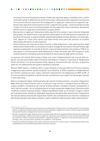 tra zone di mercato (che possono essere a livello sub-nazionale oppure estendersi oltre i confini
nazionali) tramite la definizione di norme comuni per l’allocazione delle capacità di connessione
tra le zone di offerta (o di prezzo). Di conseguenza, le regole per l’allocazione di capacità si ap-
plicano alla capacità di trasmissione tra zone (“capacità intra-zonale”, come ad esempio accade
in Italia tra le varie zone di mercato) piuttosto che alla capacità di interconnessione, tipicamente
definita come la capacità di trasmissione tra paesi diversi.
• Meccanismo e regole per l’allocazione della capacità infra-zonale in ogni orizzonte temporale
(box grigio), che determinano se gli operatori partecipanti al mercato possono acquistare ca-
pacità di connessione in quanto prodotto separato dal prodotto energia attraverso un’asta espli-
cita8
, oppure se i flussi infra-zonali sono determinati come parte del processo di scambio
dell’energia attraverso un’asta implicita9
.
• Armonizzazione del mercato di bilanciamento e delle disposizioni sulla valorizzazione degli
sbilanciamenti (box verdi). La normativa include lo sviluppo di meccanismi che permettano agli
operatori partecipanti al mercato di fornire riserva di bilanciamento e/o energia al TSO di un
altro paese e l’armonizzazione delle disposizioni in base alle quali ogni TSO recupera il costo
di bilanciamento nel proprio sistema (modalità di valorizzazione degli sbilanciamenti).
La revisione dei mercati dell’energia in Italia, così come l’implementazione dei mercati della ca-
pacità, non può prescindere dalla normativa comunitaria in materia. Il processo di integrazione
dovrà consistere in un’armonizzazione delle regole di funzionamento dei mercati e di gestione
delle reti e di adattamento del quadro regolatorio nazionale.
Mentre l’MGP italiano, a Febbraio 2015, è stato allineato ai mercati elettrici di Francia e Austria,
in aggiunta al già esistente market coupling10
con la Slovenia, al 2020 si aspetta un completamento
del market coupling con tutti i paesi confinanti relativamente all’integrazione di MGP ed MI, al
fine di aumentare la liquidità su questi mercati e di allineare ai principali mercati europei il prezzo
in esito agli stessi.
Data la complessità legata all’allineamento dei mercati di bilanciamento, una piena integrazione
degli stessi può essere prevista solo in un’ottica di lungo termine. L’omogeneizzazione delle pro-
cedure, prodotti e tempistiche dei mercati di bilanciamento richiederà rilevanti cambiamenti in
tutti i mercati europei – da cui la disposizione di un lasso temporale maggiore per l’attuazione delle
modifiche richieste in questo ambito. Il Balancing Network Code, la cui entrata in vigore è attesa
per il prossimo anno, introdurrà infatti delle disposizioni vincolanti volte ad assicurare l’integrazione
dei mercati di bilanciamento dei singoli Stati membri che richiederanno una revisione complessiva
dell’attuale disciplina del dispacciamento e delle modalità di valorizzazione degli sbilanciamenti.
49
Capitolo 3
8
In un’asta esplicita la capacità di trasmissione di una connessione è trattata come un normale prodotto che viene posto
all’asta. La capacità di trasporto della connessione viene assegnata ai soggetti che ne fanno richiesta, proporzionalmente
alla quantità di potenza impegnata da ciascuna transazione.
9
Quando l’assegnazione della capacità avviene sulla base delle offerte di acquisto/vendita presentate dai soggetti sul
mercato dell’energia, il diritto di utilizzare la capacità di connessione viene attribuito a coloro che presentano le offerte
più convenienti. Poiché l’attribuzione del prodotto “capacità di trasporto” è implicita nel meccanismo della borsa del-
l’energia, si dice che essa avviene mediante una modalità di “asta implicita”.
10
In presenza di Market Coupling l’utilizzo della capacità di trasmissione tra diversi paesi è implicitamente determinato,
contestualmente al valore dell’energia elettrica nei diversi mercati.
3_vol Prop Riforma 8.5__ 16/09/15 15:12 Pagina 49
 