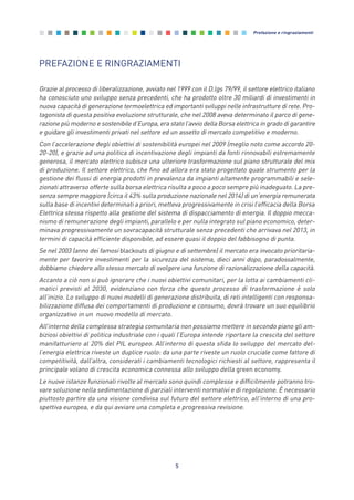 5
Prefazione e ringraziamenti
PREFAZIONE E RINGRAZIAMENTI
Grazie al processo di liberalizzazione, avviato nel 1999 con il D.lgs 79/99, il settore elettrico italiano
ha conosciuto uno sviluppo senza precedenti, che ha prodotto oltre 30 miliardi di investimenti in
nuova capacità di generazione termoelettrica ed importanti sviluppi nelle infrastrutture di rete. Pro-
tagonista di questa positiva evoluzione strutturale, che nel 2008 aveva determinato il parco di gene-
razione più moderno e sostenibile d’Europa, era stato l’avvio della Borsa elettrica in grado di garantire
e guidare gli investimenti privati nel settore ed un assetto di mercato competitivo e moderno.
Con l’accelerazione degli obiettivi di sostenibilità europei nel 2009 (meglio noto come accordo 20-
20-20), e grazie ad una politica di incentivazione degli impianti da fonti rinnovabili estremamente
generosa, il mercato elettrico subisce una ulteriore trasformazione sul piano strutturale del mix
di produzione. Il settore elettrico, che fino ad allora era stato progettato quale strumento per la
gestione dei flussi di energia prodotti in prevalenza da impianti altamente programmabili e sele-
zionati attraverso offerte sulla borsa elettrica risulta a poco a poco sempre più inadeguato. La pre-
senza sempre maggiore (circa il 43% sulla produzione nazionale nel 2014) di un’energia remunerata
sulla base di incentivi determinati a priori, metteva progressivamente in crisi l’efficacia della Borsa
Elettrica stessa rispetto alla gestione del sistema di dispacciamento di energia. Il doppio mecca-
nismo di remunerazione degli impianti, parallelo e per nulla integrato sul piano economico, deter-
minava progressivamente un sovracapacità strutturale senza precedenti che arrivava nel 2013, in
termini di capacità efficiente disponibile, ad essere quasi il doppio del fabbisogno di punta.
Se nel 2003 (anno dei famosi blackouts di giugno e di settembre) il mercato era invocato prioritaria-
mente per favorire investimenti per la sicurezza del sistema, dieci anni dopo, paradossalmente,
dobbiamo chiedere allo stesso mercato di svolgere una funzione di razionalizzazione della capacità.
Accanto a ciò non si può ignorare che i nuovi obiettivi comunitari, per la lotta ai cambiamenti cli-
matici previsti al 2030, evidenziano con forza che questo processo di trasformazione è solo
all’inizio. Lo sviluppo di nuovi modelli di generazione distribuita, di reti intelligenti con responsa-
bilizzazione diffusa dei comportamenti di produzione e consumo, dovrà trovare un suo equilibrio
organizzativo in un nuovo modello di mercato.
All’interno della complessa strategia comunitaria non possiamo mettere in secondo piano gli am-
biziosi obiettivi di politica industriale con i quali l’Europa intende riportare la crescita del settore
manifatturiero al 20% del PIL europeo. All’interno di questa sfida lo sviluppo del mercato del-
l’energia elettrica riveste un duplice ruolo: da una parte riveste un ruolo cruciale come fattore di
competitività, dall’altra, considerati i cambiamenti tecnologici richiesti al settore, rappresenta il
principale volano di crescita economica connessa allo sviluppo della green economy.
Le nuove istanze funzionali rivolte al mercato sono quindi complesse e difficilmente potranno tro-
vare soluzione nella sedimentazione di parziali interventi normativi e di regolazione. È necessario
piuttosto partire da una visione condivisa sul futuro del settore elettrico, all'interno di una pro-
spettiva europea, e da qui avviare una completa e progressiva revisione.
0_vol Prop Riforma 8.5_ind premessa 16/09/15 15:09 Pagina 5
 