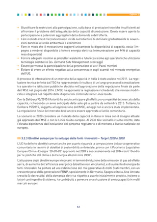 • Giustificare le restrizioni alla partecipazione, sulla base di prestazioni tecniche insufficienti ad
affrontare il problema dell’adeguatezza della capacità di produzione. Dovrà essere aperta la
partecipazione a potenziali aggregatori della domanda o dell’offerta.
• Fare in modo che il meccanismo non incida sull’obiettivo di eliminare gradualmente le sovven-
zioni dannose a livello ambientale o economico
• Fare in modo che il meccanismo supporti unicamente la disponibilità di capacità, ossia l’im-
pegno a rendersi disponibile a fornire energia elettrica (remunerazione per MW di capacità
resa disponibile)
• Fornire adeguati incentivi ai produttori esistenti e futuri così come agli operatori che utilizzano
tecnologie sostitutive (es. Demand Side Management, stoccaggi)
• Essere permessa la partecipazione della generazione di altri Paesi membri
• Evitare di avere un effetto negativo sulla concorrenza e sugli scambi nel mercato energetico
dell’UE.
Il processo di introduzione di un mercato della capacità in Italia è stato avviato nel 2011. La rego-
lazione tecnica definita dal TSO ha rappresentato il risultato di un lungo processo di consultazione
tra operatori e istituzioni pubbliche sfociato nell’approvazione della regolazione finale da parte
dell’MSE nel giugno del 2014. L’MSE ha approvato la regolazione richiedendo che venisse modifi-
cata e integrata nel rispetto delle disposizioni contenute nelle Linee Guida.
Con la Delibera 95/2015 l’Autorità ha voluto anticipare gli effetti pro-competitivi del mercato della
capacità, richiedendo un avvio anticipato delle aste già a partire da settembre 2015. Tuttavia, la
Delibera 95/2015, soggetta all’approvazione dell’MSE, ad oggi non è ancora stata implementata.
La regolazione finale del mercato deve ancora essere approvata a livello comunitario.
Lo scenario al 2020 considera un mercato della capacità in Italia in linea con il disegno attuale
già approvato dall’MSE e con le Linee Guida europee. Al 2030 tale scenario risulta incerto, data
l’elevata dipendenza dall’evoluzione del percorso regolatorio e di mercato a livello nazionale ed
europeo.
3.2.3 Obiettivi europei per lo sviluppo delle fonti rinnovabili – Target 2020 e 2030
L’UE ha definito obiettivi comuni anche per quanto riguarda la composizione del parco generativo
comunitario in termini di obiettivi di sostenibilità ambientale, prima con il Pacchetto Legislativo
Europeo Clima - Energia “20-20-20” approvato nel 2009 e successivamente nel 2014 con il “Quadro
per le politiche del clima e dell’energia all’orizzonte 2030”.
L’attuazione degli obiettivi europei vincolanti in termini di riduzione delle emissioni di gas ad effetto
serra, di aumento dell’efficienza energetica (obiettivo non vincolante), e di aumento di energia da
fonti rinnovabili ha portato ad una ridefinizione del mix generativo di molti Stati membri, con un
crescente peso della generazione FRNP, specialmente in Germania, Spagna e Italia. Una limitata
crescita (o decrescita) della domanda elettrica rispetto a quanto inizialmente previsto, insieme a
fattori contingenti e di sistema, ha contribuito a generare una situazione di sovraccapacità in molti
mercati europei.
51
Capitolo 3
3_vol Prop Riforma 8.5__ 16/09/15 15:12 Pagina 51
 