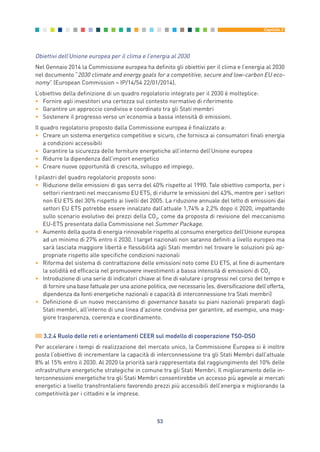 Obiettivi dell’Unione europea per il clima e l’energia al 2030
Nel Gennaio 2014 la Commissione europea ha definito gli obiettivi per il clima e l’energia al 2030
nel documento “2030 climate and energy goals for a competitive, secure and low-carbon EU eco-
nomy” (European Commission – IP/14/54 22/01/2014).
L’obiettivo della definizione di un quadro regolatorio integrato per il 2030 è molteplice:
• Fornire agli investitori una certezza sul contesto normativo di riferimento
• Garantire un approccio condiviso e coordinato tra gli Stati membri
• Sostenere il progresso verso un’economia a bassa intensità di emissioni.
Il quadro regolatorio proposto dalla Commissione europea è finalizzato a:
• Creare un sistema energetico competitivo e sicuro, che fornisca ai consumatori finali energia
a condizioni accessibili
• Garantire la sicurezza delle forniture energetiche all’interno dell’Unione europea
• Ridurre la dipendenza dall’import energetico
• Creare nuove opportunità di crescita, sviluppo ed impiego.
I pilastri del quadro regolatorio proposto sono:
• Riduzione delle emissioni di gas serra del 40% rispetto al 1990. Tale obiettivo comporta, per i
settori rientranti nel meccanismo EU ETS, di ridurre le emissioni del 43%, mentre per i settori
non EU ETS del 30% rispetto ai livelli del 2005. La riduzione annuale del tetto di emissioni dai
settori EU ETS potrebbe essere innalzato dall’attuale 1,74% a 2,2% dopo il 2020, impattando
sullo scenario evolutivo dei prezzi della CO2
, come da proposta di revisione del meccanismo
EU-ETS presentata dalla Commissione nel Summer Package.
• Aumento della quota di energia rinnovabile rispetto al consumo energetico dell’Unione europea
ad un minimo di 27% entro il 2030. I target nazionali non saranno definiti a livello europeo ma
sarà lasciata maggiore libertà e flessibilità agli Stati membri nel trovare le soluzioni più ap-
propriate rispetto alle specifiche condizioni nazionali
• Riforma del sistema di contrattazione delle emissioni noto come EU ETS, al fine di aumentare
la solidità ed efficacia nel promuovere investimenti a bassa intensità di emissioni di CO2
• Introduzione di una serie di indicatori chiave al fine di valutare i progressi nel corso del tempo e
di fornire una base fattuale per una azione politica, ove necessario (es. diversificazione dell’offerta,
dipendenza da fonti energetiche nazionali e capacità di interconnessione tra Stati membri)
• Definizione di un nuovo meccanismo di governance basato su piani nazionali preparati dagli
Stati membri, all’interno di una linea d’azione condivisa per garantire, ad esempio, una mag-
giore trasparenza, coerenza e coordinamento.
3.2.4 Ruolo delle reti e orientamenti CEER sul modello di cooperazione TSO-DSO
Per accelerare i tempi di realizzazione del mercato unico, la Commissione Europea si è inoltre
posta l’obiettivo di incrementare la capacità di interconnessione tra gli Stati Membri dall’attuale
8% al 15% entro il 2030. Al 2020 la priorità sarà rappresentata dal raggiungimento del 10% delle
infrastrutture energetiche strategiche in comune tra gli Stati Membri. Il miglioramento delle in-
terconnessioni energetiche tra gli Stati Membri consentirebbe un accesso più agevole ai mercati
energetici a livello transfrontaliero favorendo prezzi più accessibili dell’energia e migliorando la
competitività per i cittadini e le imprese.
53
Capitolo 3
3_vol Prop Riforma 8.5__ 16/09/15 15:12 Pagina 53
 