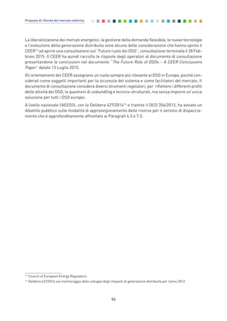 La liberalizzazione dei mercati energetici, la gestione della domanda flessibile, le nuove tecnologie
e l’evoluzione della generazione distribuita sono alcune delle considerazione che hanno spinto il
CEER13
ad aprire una consultazione sul “Futuro ruolo dei DSO”, consultazione terminata il 28 Feb-
braio 2015. Il CEER ha quindi raccolto le risposte degli operatori al documento di consultazione
presentandone le conclusioni nel documento “The Future Role of DSOs – A CEER Conclusions
Paper” datato 13 Luglio 2015.
Gli orientamenti del CEER assegnano un ruolo sempre più rilevante ai DSO in Europa, poiché con-
siderati come soggetti importanti per la sicurezza del sistema e come facilitatori del mercato. Il
documento di consultazione considera diversi strumenti regolatori, per riflettere i differenti profili
delle attività dei DSO, le questioni di unbundling e tecnico-strutturali, ma senza imporre un’unica
soluzione per tutti i DSO europei.
A livello nazionale l’AEEGSI, con la Delibera 427/201414
e tramite il DCO 354/2013, ha avviato un
dibattito pubblico sulle modalità di approvvigionamento delle risorse per il servizio di dispaccia-
mento che è approfonditamente affrontato ai Paragrafi 4.3 e 7.3.
54
Proposte di riforma del mercato elettrico
13
Council of European Energy Regulators.
14
Delibera 427/2014 sul monitoraggio dello sviluppo degli impianti di generazione distribuita per l’anno 2012.
3_vol Prop Riforma 8.5__ 16/09/15 15:12 Pagina 54
 