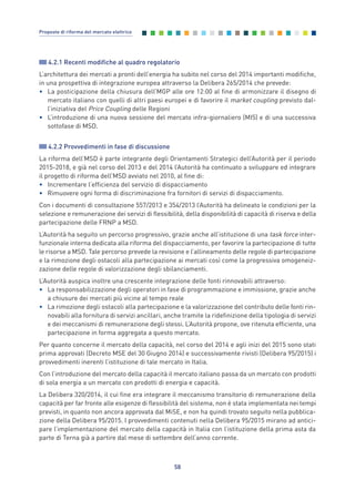 4.2.1 Recenti modifiche al quadro regolatorio
L’architettura dei mercati a pronti dell’energia ha subito nel corso del 2014 importanti modifiche,
in una prospettiva di integrazione europea attraverso la Delibera 265/2014 che prevede:
• La posticipazione della chiusura dell’MGP alle ore 12:00 al fine di armonizzare il disegno di
mercato italiano con quelli di altri paesi europei e di favorire il market coupling previsto dal-
l’iniziativa del Price Coupling delle Regioni
• L’introduzione di una nuova sessione del mercato infra-giornaliero (MI5) e di una successiva
sottofase di MSD.
4.2.2 Provvedimenti in fase di discussione
La riforma dell’MSD è parte integrante degli Orientamenti Strategici dell’Autorità per il periodo
2015-2018, e già nel corso del 2013 e del 2014 l’Autorità ha continuato a sviluppare ed integrare
il progetto di riforma dell’MSD avviato nel 2010, al fine di:
• Incrementare l’efficienza del servizio di dispacciamento
• Rimuovere ogni forma di discriminazione fra fornitori di servizi di dispacciamento.
Con i documenti di consultazione 557/2013 e 354/2013 l’Autorità ha delineato le condizioni per la
selezione e remunerazione dei servizi di flessibilità, della disponibilità di capacità di riserva e della
partecipazione delle FRNP a MSD.
L’Autorità ha seguito un percorso progressivo, grazie anche all’istituzione di una task force inter-
funzionale interna dedicata alla riforma del dispacciamento, per favorire la partecipazione di tutte
le risorse a MSD. Tale percorso prevede la revisione e l’allineamento delle regole di partecipazione
e la rimozione degli ostacoli alla partecipazione ai mercati così come la progressiva omogeneiz-
zazione delle regole di valorizzazione degli sbilanciamenti.
L’Autorità auspica inoltre una crescente integrazione delle fonti rinnovabili attraverso:
• La responsabilizzazione degli operatori in fase di programmazione e immissione, grazie anche
a chiusure dei mercati più vicine al tempo reale
• La rimozione degli ostacoli alla partecipazione e la valorizzazione del contributo delle fonti rin-
novabili alla fornitura di servizi ancillari, anche tramite la ridefinizione della tipologia di servizi
e dei meccanismi di remunerazione degli stessi. L’Autorità propone, ove ritenuta efficiente, una
partecipazione in forma aggregata a questo mercato.
Per quanto concerne il mercato della capacità, nel corso del 2014 e agli inizi del 2015 sono stati
prima approvati (Decreto MSE del 30 Giugno 2014) e successivamente rivisti (Delibera 95/2015) i
provvedimenti inerenti l’istituzione di tale mercato in Italia.
Con l’introduzione del mercato della capacità il mercato italiano passa da un mercato con prodotti
di sola energia a un mercato con prodotti di energia e capacità.
La Delibera 320/2014, il cui fine era integrare il meccanismo transitorio di remunerazione della
capacità per far fronte alle esigenze di flessibilità del sistema, non è stata implementata nei tempi
previsti, in quanto non ancora approvata dal MiSE, e non ha quindi trovato seguito nella pubblica-
zione della Delibera 95/2015. I provvedimenti contenuti nella Delibera 95/2015 mirano ad antici-
pare l’implementazione del mercato della capacità in Italia con l’istituzione della prima asta da
parte di Terna già a partire dal mese di settembre dell’anno corrente.
58
Proposte di riforma del mercato elettrico
4_vol Prop Riforma 8.5__ 16/09/15 15:13 Pagina 58
 