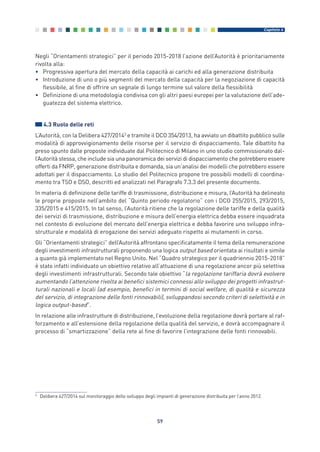 Negli “Orientamenti strategici” per il periodo 2015-2018 l’azione dell’Autorità è prioritariamente
rivolta alla:
• Progressiva apertura del mercato della capacità ai carichi ed alla generazione distribuita
• Introduzione di uno o più segmenti del mercato della capacità per la negoziazione di capacità
flessibile, al fine di offrire un segnale di lungo termine sul valore della flessibilità
• Definizione di una metodologia condivisa con gli altri paesi europei per la valutazione dell’ade-
guatezza del sistema elettrico.
4.3 Ruolo delle reti
L’Autorità, con la Delibera 427/20143
e tramite il DCO 354/2013, ha avviato un dibattito pubblico sulle
modalità di approvvigionamento delle risorse per il servizio di dispacciamento. Tale dibattito ha
preso spunto dalle proposte individuate dal Politecnico di Milano in uno studio commissionato dal-
l’Autorità stessa, che include sia una panoramica dei servizi di dispacciamento che potrebbero essere
offerti da FNRP, generazione distribuita e domanda, sia un’analisi dei modelli che potrebbero essere
adottati per il dispacciamento. Lo studio del Politecnico propone tre possibili modelli di coordina-
mento tra TSO e DSO, descritti ed analizzati nel Paragrafo 7.3.3 del presente documento.
In materia di definizione delle tariffe di trasmissione, distribuzione e misura, l’Autorità ha delineato
le proprie proposte nell’ambito del “Quinto periodo regolatorio” con i DCO 255/2015, 293/2015,
335/2015 e 415/2015. In tal senso, l’Autorità ritiene che la regolazione delle tariffe e della qualità
dei servizi di trasmissione, distribuzione e misura dell’energia elettrica debba essere inquadrata
nel contesto di evoluzione del mercato dell’energia elettrica e debba favorire uno sviluppo infra-
strutturale e modalità di erogazione dei servizi adeguato rispetto ai mutamenti in corso.
Gli “Orientamenti strategici” dell’Autorità affrontano specificatamente il tema della remunerazione
degli investimenti infrastrutturali proponendo una logica output based orientata ai risultati e simile
a quanto già implementato nel Regno Unito. Nel “Quadro strategico per il quadriennio 2015-2018”
è stato infatti individuato un obiettivo relativo all’attuazione di una regolazione ancor più selettiva
degli investimenti infrastrutturali. Secondo tale obiettivo “la regolazione tariffaria dovrà evolvere
aumentando l’attenzione rivolta ai benefici sistemici connessi allo sviluppo dei progetti infrastrut-
turali nazionali e locali (ad esempio, benefici in termini di social welfare, di qualità e sicurezza
del servizio, di integrazione delle fonti rinnovabili), sviluppandosi secondo criteri di selettività e in
logica output-based”.
In relazione alle infrastrutture di distribuzione, l’evoluzione della regolazione dovrà portare al raf-
forzamento e all’estensione della regolazione della qualità del servizio, e dovrà accompagnare il
processo di “smartizzazione” della rete al fine di favorire l’integrazione delle fonti rinnovabili.
59
Capitolo 4
3
Delibera 427/2014 sul monitoraggio dello sviluppo degli impianti di generazione distribuita per l’anno 2012.
4_vol Prop Riforma 8.5__ 16/09/15 15:13 Pagina 59
 