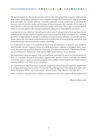 Per queste ragioni, la riforma del mercato elettrico che viene presentata in questo elaborato non
deve essere interpretata solamente come risposta contingente al processo di integrazione delle
fonti rinnovabili nel mercato elettrico. Lo studio, piuttosto, intende confermare la centralità del
mercato come strumento cardine del processo di liberalizzazione, ben sapendo che la matrice di
nuovi obiettivi è divenuta significativamente più ampia e articolata. Come ogni strumento quindi,
anche il mercato elettrico dovrà progressivamente adeguarsi a nuovi obiettivi funzionali.
La proposta ha come obiettivo l’identificazione delle aree di intervento prioritarie per favorire una
evoluzione del mercato elettrico in grado di promuovere la grande sfida tecnologica che ci attende,
garantire la disponibilità di energia a condizioni economicamente efficienti e sostenibili per il si-
stema industriale, eliminando progressivamente le inefficienze di funzionamento, a beneficio della
competitività del sistema economico e della collettività.
La complessità di analisi e le competenze necessarie ad individuare le soluzioni non sarebbero
state possibili senza il supporto economico delle Associazioni aderenti al progetto: Aitec, Asso-
carta, Assoelettrica, Assofond, Assomet, Assovetro, Confindustria Ceramica, Coordinamento Con-
sorzi Confindustria, Federacciai, Federazione ANIE, Federchimica, Terna, Utilitalia.
Alle Associazioni ed ai loro esperti, (che nominalmente riportiamo in calce) va il merito di aver of-
ferto un contributo attraverso discussioni appassionate, spesso critiche, e serrate, ma sempre
costruttive, senza il quale le soluzioni proposte non avrebbero beneficiato di una visione olistica,
imprescindibile in una materia così complessa.
Un ringraziamento significativo per la grande competenza dimostrata ed il paziente supporto per
lo sviluppo della proposta va inoltre alla Società Pöyry Management Consulting ed al team coor-
dinato da Antonio Nodari, ed in particolare a Nicolò Donati, Paolo Marino e Fjoralba Koci.
Infine, merita un ringraziamento l’attività di coordinamento dei lavori svolta da Barbara Marchetti.
Massimo Beccarello
6
Proposte di riforma del mercato elettrico
0_vol Prop Riforma 8.5_ind premessa 16/09/15 15:10 Pagina 6
 
