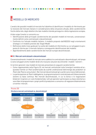 61
Capitolo 5
5 MODELLI DI MERCATO
L’analisi dei possibili modelli di mercato ha l’obiettivo di identificare il modello di riferimento per
la revisione del mercato italiano in considerazione della situazione attuale, delle caratteristiche
fisiche della rete, degli obiettivi che tale modello intende perseguire e della regolazione europea.
A tale scopo l’analisi si concentra su:
• Identificazione delle principali caratteristiche dei possibili modelli di mercato, convenzional-
mente definiti come centralizzati e decentralizzati
• Confronto tra l’attuale modello italiano, il modello proposto dall’AEEGSI negli orientamenti
strategici e il modello previsto dal Target Model
• Definizione delle linee guida per la scelta del modello di riferimento su cui sviluppare la pro-
posta di riforma per il mercato italiano e conseguente identificazione del modello
• Approfondimento delle caratteristiche dei mercati europei decentralizzati.
5.1 Mercati centralizzati e decentralizzati
Convenzionalmente i modelli di mercato sono suddivisi tra centralizzati e decentralizzati; nel tempo
si sono sviluppati anche modelli ibridi che mutuano soluzioni da entrambi i modelli “estremi”.
In termini generali i due modelli di mercato presentano le seguenti caratteristiche:
• Come rappresentato nella Figura 33, nei mercati centralizzati tutta l’energia è venduta ed ac-
quistata tramite un Pool caratterizzato da scambi unidirezionali dell’energia dai produttori al
Pool e dal Pool ai consumatori. Nei mercati decentralizzati gli scambi sono invece bidirezionali.
• La partecipazione al Pool è obbligatoria, la programmazione è centralizzata ed il bilanciamento
avviene su base continua. Nei mercati decentralizzati, in cui la borsa e le negoziazioni
bilaterali ricoprono un ruolo fondamentale, tutti gli operatori partecipano su base volontaria e
sono liberi di programmare i propri profili di produzione e consumo e di negoziare bilateralmente
o tramite i mercati.
Unità di
produzione 1
Unità di
produzione 2
Unità di
produzione n
Consumatore
1
Consumatore
2
Consumatore
n
Pool
Produttore 1 Produttore 2 Produttore n
Consumatore
1
Consumatore
2
Consumatore
n
elettrica
Borsa
Mercato centralizzato Mercato decentralizzato
FIGURA 33
Struttura mercati centralizzati vs. decentralizzati
5_vol Prop Riforma 8.5__ 16/09/15 15:13 Pagina 61
 