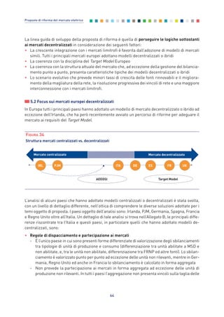 La linea guida di sviluppo della proposta di riforma è quella di perseguire le logiche sottostanti
ai mercati decentralizzati in considerazione dei seguenti fattori:
• La crescente integrazione con i mercati limitrofi è favorita dall’adozione di modelli di mercati
simili. Tutti i principali mercati europei adottano modelli decentralizzati o ibridi
• La coerenza con la disciplina del Target Model Europeo
• La coerenza con la struttura attuale del mercato che, ad eccezione della gestione del bilancia-
mento punto a punto, presenta caratteristiche tipiche dei modelli decentralizzati o ibridi
• Lo scenario evolutivo che prevede minori tassi di crescita delle fonti rinnovabili e il migliora-
mento della magliatura della rete, la risoluzione progressiva dei vincoli di rete e una maggiore
interconnessione con i mercati limitrofi.
5.2 Focus sui mercati europei decentralizzati
In Europa tutti i principali paesi hanno adottato un modello di mercato decentralizzato o ibrido ad
eccezione dell’Irlanda, che ha però recentemente avviato un percorso di riforme per adeguare il
mercato ai requisiti del Target Model.
64
Proposte di riforma del mercato elettrico
Mercato centralizzato Mercato decentralizzato
IRL UKITA DEPJM ES FR
Target ModelAEEGSI
FIGURA 34
Struttura mercati centralizzati vs. decentralizzati
L’analisi di alcuni paesi che hanno adottato modelli centralizzati o decentralizzati è stata svolta,
con un livello di dettaglio differente, nell’ottica di comprendere le diverse soluzioni adottate per i
temi oggetto di proposta. I paesi oggetto dell’analisi sono: Irlanda, PJM, Germania, Spagna, Francia
e Regno Unito oltre all’Italia. Un dettaglio di tale analisi si trova nell’Allegato B; le principali diffe-
renze riscontrate tra l’Italia e questi paesi, in particolare quelli che hanno adottato modelli de-
centralizzati, sono:
• Regole di dispacciamento e partecipazione ai mercati
- È l’unico paese in cui sono presenti forme differenziate di valorizzazione degli sbilanciamenti
tra tipologie di unità di produzione e consumo (differenziazione tra unità abilitate a MSD e
non abilitate, e, tra le unità non abilitate, differenziazione tra FRNP ed altre fonti). Lo sbilan-
ciamento è valorizzato punto per punto ad eccezione delle unità non rilevanti, mentre in Ger-
mania, Regno Unito ed anche in Francia lo sbilanciamento è calcolato in forma aggregata
- Non prevede la partecipazione ai mercati in forma aggregata ad eccezione delle unità di
produzione non rilevanti. In tutti i paesi l’aggregazione non presenta vincoli sulla taglia delle
5_vol Prop Riforma 8.5__ 16/09/15 15:13 Pagina 64
 