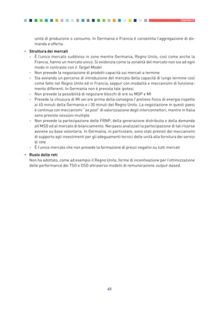 unità di produzione o consumo. In Germania e Francia è consentita l’aggregazione di do-
manda e offerta.
• Struttura dei mercati
- È l’unico mercato suddiviso in zone mentre Germania, Regno Unito, così come anche la
Francia, hanno un mercato unico. Si evidenzia come la zonalità del mercato non sia ad ogni
modo in contrasto con il Target Model
- Non prevede la negoziazione di prodotti capacità sui mercati a termine
- Sta avviando un percorso di introduzione del mercato della capacità di lungo termine così
come fatto nel Regno Unito ed in Francia, seppur con modalità e meccanismi di funziona-
mento differenti. In Germania non è prevista tale ipotesi
- Non prevede la possibilità di negoziare blocchi di ore su MGP e MI
- Prevede la chiusura di MI sei ore prima della consegna / prelievo fisico di energia rispetto
ai 45 minuti della Germania e i 30 minuti del Regno Unito. La negoziazione in questi paesi
è continua con meccanismi “ex post” di valorizzazione degli interconnettori, mentre in Italia
sono previste sessioni multiple
- Non prevede la partecipazione delle FRNP, della generazione distribuita e della domanda
all’MSD ed al mercato di bilanciamento. Nei paesi analizzati la partecipazione di tali risorse
avviene su base volontaria. In Germania, in particolare, sono stati previsti dei meccanismi
di supporto agli investimenti per gli adeguamenti tecnici delle unità alla fornitura dei servizi
di rete
- È l’unico mercato che non prevede la formazione di prezzi negativi su tutti mercati
• Ruolo delle reti
Non ha adottato, come ad esempio il Regno Unito, forme di incentivazione per l’ottimizzazione
delle performance dei TSO e DSO attraverso modelli di remunerazione output-based.
65
Capitolo 5
5_vol Prop Riforma 8.5__ 16/09/15 15:13 Pagina 65
 