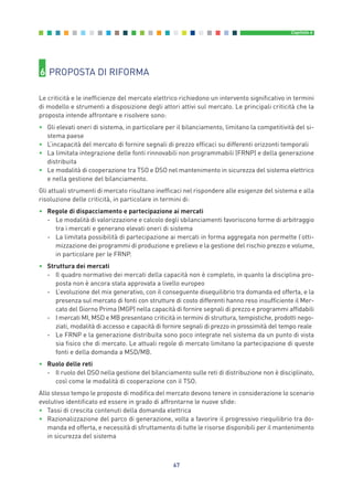 67
Capitolo 6
6 PROPOSTA DI RIFORMA
Le criticità e le inefficienze del mercato elettrico richiedono un intervento significativo in termini
di modello e strumenti a disposizione degli attori attivi sul mercato. Le principali criticità che la
proposta intende affrontare e risolvere sono:
• Gli elevati oneri di sistema, in particolare per il bilanciamento, limitano la competitività del si-
stema paese
• L’incapacità del mercato di fornire segnali di prezzo efficaci su differenti orizzonti temporali
• La limitata integrazione delle fonti rinnovabili non programmabili (FRNP) e della generazione
distribuita
• Le modalità di cooperazione tra TSO e DSO nel mantenimento in sicurezza del sistema elettrico
e nella gestione del bilanciamento.
Gli attuali strumenti di mercato risultano inefficaci nel rispondere alle esigenze del sistema e alla
risoluzione delle criticità, in particolare in termini di:
• Regole di dispacciamento e partecipazione ai mercati
- Le modalità di valorizzazione e calcolo degli sbilanciamenti favoriscono forme di arbitraggio
tra i mercati e generano elevati oneri di sistema
- La limitata possibilità di partecipazione ai mercati in forma aggregata non permette l’otti-
mizzazione dei programmi di produzione e prelievo e la gestione del rischio prezzo e volume,
in particolare per le FRNP.
• Struttura dei mercati
- Il quadro normativo dei mercati della capacità non è completo, in quanto la disciplina pro-
posta non è ancora stata approvata a livello europeo
- L’evoluzione del mix generativo, con il conseguente disequilibrio tra domanda ed offerta, e la
presenza sul mercato di fonti con strutture di costo differenti hanno reso insufficiente il Mer-
cato del Giorno Prima (MGP) nella capacità di fornire segnali di prezzo e programmi affidabili
- I mercati MI, MSD e MB presentano criticità in termini di struttura, tempistiche, prodotti nego-
ziati, modalità di accesso e capacità di fornire segnali di prezzo in prossimità del tempo reale
- Le FRNP e la generazione distribuita sono poco integrate nel sistema da un punto di vista
sia fisico che di mercato. Le attuali regole di mercato limitano la partecipazione di queste
fonti e della domanda a MSD/MB.
• Ruolo delle reti
- Il ruolo del DSO nella gestione del bilanciamento sulle reti di distribuzione non è disciplinato,
così come le modalità di cooperazione con il TSO.
Allo stesso tempo le proposte di modifica del mercato devono tenere in considerazione lo scenario
evolutivo identificato ed essere in grado di affrontarne le nuove sfide:
• Tassi di crescita contenuti della domanda elettrica
• Razionalizzazione del parco di generazione, volta a favorire il progressivo riequilibrio tra do-
manda ed offerta, e necessità di sfruttamento di tutte le risorse disponibili per il mantenimento
in sicurezza del sistema
6_vol Prop Riforma 8.5__ 16/09/15 15:15 Pagina 67
 