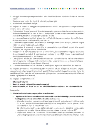 • Sviluppo di nuova capacità produttiva da fonti rinnovabili a ritmi più ridotti rispetto al passato
recente
• Riduzione progressiva dei vincoli di rete nel medio periodo
• Integrazione di nuove tecnologie.
La proposta di riforma si prefigge di risolvere le attuali criticità e supportare la competitività del
sistema paese attraverso:
• L’introduzione di nuovi strumenti di gestione operativa e commerciale che permettano un trat-
tamento indifferenziato di tutte le fonti e l’integrazione fisica e di mercato di FRNP e genera-
zione distribuita con un processo progressivo e mirato
• La responsabilizzazione di tutti gli operatori nell’attività di programmazione dei profili di pro-
duzione e consumo e nell’operatività sui mercati
• La conformità con i modelli decentralizzati e la regolamentazione europea, come il Target
Model e le Linee Guida sugli Aiuti di Stato
• L’introduzione di strumenti in grado di fornire segnali di prezzo affidabili su tutti gli orizzonti
temporali, dal lungo termine al tempo reale
• Un approccio di mercato volto a favorire la competitività, l’innovazione tecnologica e lo sviluppo
di nuovi soggetti e modelli di business in un contesto in cui il TSO rimane responsabile del
mantenimento in sicurezza del sistema
• L’integrazione dell’attuale architettura di mercato e il superamento dell’attuale centralità dei
mercati a pronti a vantaggio di strumenti di medio e lungo termine, per gestire anche la pre-
senza di risorse con strutture di costo differenti
• La minimizzazione dei costi di sistema, in primis quelli legati alle inefficienze del mercato.
La proposta prevede una revisione del quadro regolatorio attuale da operare attraverso un pro-
cesso che coinvolga i soggetti istituzionali quali il Ministero dello Sviluppo Economico, l’Autorità
per l’Energia Elettrica il Gas e il Sistema Idrico, gli Organismi comunitari ove necessario, i Gestori
di rete e gli Operatori di mercato.
La proposta comporterà quindi:
• Riforme strutturali
• Nuovi strumenti a disposizione degli operatori
• Nuovi strumenti per il TSO e i DSO per il mantenimento in sicurezza del sistema elettrico.
In dettaglio:
1. Regole di dispacciamento e partecipazione ai mercati
• La proposta interviene sulle modalità di calcolo e valorizzazione degli oneri di sbilancia-
mento per incentivare comportamenti virtuosi attraverso:
- L’introduzione di un meccanismo di valorizzazione degli sbilanciamenti indifferenziato
tra le fonti, volto a evitare comportamenti distorsivi e in grado di ridurre gli oneri di bi-
lanciamento in capo ai consumatori finali
- La valorizzazione dell’energia sbilanciata con un single price calcolato come prezzo
medio ponderato delle risorse di bilanciamento attivate in tempo reale dal TSO
- L’avvio di un percorso di calcolo dello sbilanciamento, come prezzo medio ponderato su
una quota progressivamente minore di risorse di bilanciamento attivate in tempo reale
68
Proposte di riforma del mercato elettrico
6_vol Prop Riforma 8.5__ 16/09/15 15:15 Pagina 68
 