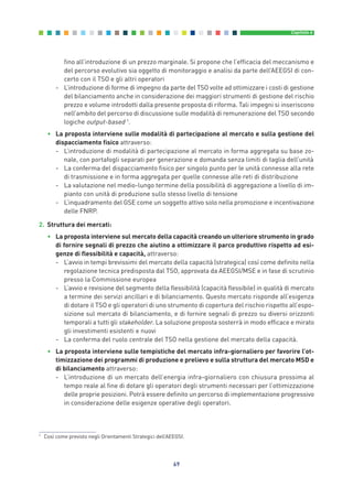 fino all’introduzione di un prezzo marginale. Si propone che l’efficacia del meccanismo e
del percorso evolutivo sia oggetto di monitoraggio e analisi da parte dell’AEEGSI di con-
certo con il TSO e gli altri operatori
- L’introduzione di forme di impegno da parte del TSO volte ad ottimizzare i costi di gestione
del bilanciamento anche in considerazione dei maggiori strumenti di gestione del rischio
prezzo e volume introdotti dalla presente proposta di riforma. Tali impegni si inseriscono
nell’ambito del percorso di discussione sulle modalità di remunerazione del TSO secondo
logiche output-based 1
.
• La proposta interviene sulle modalità di partecipazione al mercato e sulla gestione del
dispacciamento fisico attraverso:
- L’introduzione di modalità di partecipazione al mercato in forma aggregata su base zo-
nale, con portafogli separati per generazione e domanda senza limiti di taglia dell’unità
- La conferma del dispacciamento fisico per singolo punto per le unità connesse alla rete
di trasmissione e in forma aggregata per quelle connesse alle reti di distribuzione
- La valutazione nel medio-lungo termine della possibilità di aggregazione a livello di im-
pianto con unità di produzione sullo stesso livello di tensione
- L’inquadramento del GSE come un soggetto attivo solo nella promozione e incentivazione
delle FNRP.
2. Struttura dei mercati:
• La proposta interviene sul mercato della capacità creando un ulteriore strumento in grado
di fornire segnali di prezzo che aiutino a ottimizzare il parco produttivo rispetto ad esi-
genze di flessibilità e capacità, attraverso:
- L’avvio in tempi brevissimi del mercato della capacità (strategica) così come definito nella
regolazione tecnica predisposta dal TSO, approvata da AEEGSI/MSE e in fase di scrutinio
presso la Commissione europea
- L’avvio e revisione del segmento della flessibilità (capacità flessibile) in qualità di mercato
a termine dei servizi ancillari e di bilanciamento. Questo mercato risponde all’esigenza
di dotare il TSO e gli operatori di uno strumento di copertura del rischio rispetto all’espo-
sizione sul mercato di bilanciamento, e di fornire segnali di prezzo su diversi orizzonti
temporali a tutti gli stakeholder. La soluzione proposta sosterrà in modo efficace e mirato
gli investimenti esistenti e nuovi
- La conferma del ruolo centrale del TSO nella gestione del mercato della capacità.
• La proposta interviene sulle tempistiche del mercato infra-giornaliero per favorire l’ot-
timizzazione dei programmi di produzione e prelievo e sulla struttura del mercato MSD e
di bilanciamento attraverso:
- L’introduzione di un mercato dell’energia infra-giornaliero con chiusura prossima al
tempo reale al fine di dotare gli operatori degli strumenti necessari per l’ottimizzazione
delle proprie posizioni. Potrà essere definito un percorso di implementazione progressivo
in considerazione delle esigenze operative degli operatori.
69
Capitolo 6
1
Così come previsto negli Orientamenti Strategici dell’AEEGSI.
6_vol Prop Riforma 8.5__ 16/09/15 15:15 Pagina 69
 