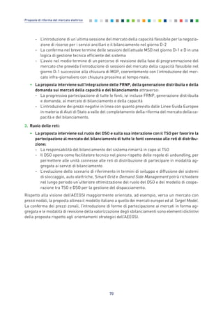 - L’introduzione di un’ultima sessione del mercato della capacità flessibile per la negozia-
zione di risorse per i servizi ancillari e il bilanciamento nel giorno D-2
- La conferma nel breve termine delle sessioni dell’attuale MSD nel giorno D-1 e D in una
logica di gestione tecnica efficiente del sistema
- L’avvio nel medio termine di un percorso di revisione della fase di programmazione del
mercato che preveda l’introduzione di sessioni del mercato della capacità flessibile nel
giorno D-1 successive alla chiusura di MGP, coerentemente con l’introduzione del mer-
cato infra-giornaliero con chiusura prossima al tempo reale.
• La proposta interviene sull’integrazione delle FRNP, della generazione distribuita e della
domanda sui mercati della capacità e del bilanciamento attraverso:
- La progressiva partecipazione di tutte le fonti, ivi incluse FRNP, generazione distribuita
e domanda, al mercato di bilanciamento e della capacità
- L’introduzione dei prezzi negativi in linea con quanto previsto dalle Linee Guida Europee
in materia di Aiuti di Stato a valle del completamento della riforma del mercato della ca-
pacità e del bilanciamento.
3. Ruolo delle reti:
• La proposta interviene sul ruolo del DSO e sulla sua interazione con il TSO per favorire la
partecipazione al mercato del bilanciamento di tutte le fonti connesse alle reti di distribu-
zione:
- La responsabilità del bilanciamento del sistema rimarrà in capo al TSO
- Il DSO opera come facilitatore tecnico nel pieno rispetto delle regole di unbundling, per
permettere alle unità connesse alle reti di distribuzione di partecipare in modalità ag-
gregata ai servizi di bilanciamento
- L’evoluzione dello scenario di riferimento in termini di sviluppo e diffusione dei sistemi
di stoccaggio, auto elettriche, Smart Grid e Demand Side Management potrà richiedere
nel lungo periodo un’ulteriore ottimizzazione del ruolo del DSO e del modello di coope-
razione tra TSO e DSO per la gestione del dispacciamento.
Rispetto alla visione dell’AEEGSI maggiormente orientata, ad esempio, verso un mercato con
prezzi nodali, la proposta allinea il modello italiano a quello dei mercati europei ed al Target Model.
La conferma dei prezzi zonali, l’introduzione di forme di partecipazione ai mercati in forma ag-
gregata e le modalità di revisione della valorizzazione degli sbilanciamenti sono elementi distintivi
della proposta rispetto agli orientamenti strategici dell’AEEGSI.
70
Proposte di riforma del mercato elettrico
6_vol Prop Riforma 8.5__ 16/09/15 15:15 Pagina 70
 