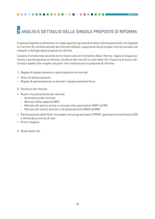 7 ANALISI E DETTAGLIO DELLE SINGOLE PROPOSTE DI RIFORMA
In questa Capitolo si affrontano in modo specifico gli elementi della riforma presentati nel Capitolo
6 in termini di contesto attuale del mercato italiano, esperienze dei principali mercati europei ove
rilevanti e dettagli della proposta di riforma.
L’analisi è strutturata secondo le tre macro-aree di intervento della riforma: regole di dispaccia-
mento e partecipazione ai mercati, struttura dei mercati e ruolo delle reti. Ciascuna di esse è de-
clinata rispetto alle singole soluzioni che costituiscono la proposta di riforma:
1. Regole di dispacciamento e partecipazione ai mercati
• Oneri di sbilanciamento
• Regole di partecipazione ai mercati e dispacciamento fisico.
2. Struttura dei mercati
• Ruolo e funzionamento dei mercati
- Architettura del mercato
- Mercato della capacità (MC)
- Mercato del giorno prima e mercato infra-giornaliero (MGP ed MI)
- Mercato dei servizi ancillari e di bilanciamento (MSD ed MB)
• Partecipazione delle fonti rinnovabili non programmabili (FRNP), generazione distribuita (GD)
e domanda ai servizi di rete
• Prezzi negativi.
3. Ruolo delle reti
73
Capitolo 7
7_vol Prop Riforma v8__ 16/09/15 15:17 Pagina 73
 