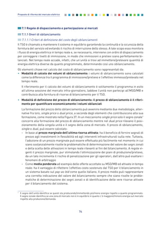 7.1 Regole di dispacciamento e partecipazione ai mercati
7.1.1 Oneri di sbilanciamento
7.1.1.1 Criteri di definizione del costo degli sbilanciamenti
Il TSO è chiamato a mantenere il sistema in equilibrio garantendo la continuità e la sicurezza della
fornitura del servizio ed evitando il rischio di interruzione dello stesso. A tale scopo esso monitora
i flussi di energia elettrica in tempo reale e, se necessario, interviene con ordini di dispacciamento
per correggere i livelli di immissione, in modo che immissioni e prelievi siano perfettamente bi-
lanciati. Nel tempo reale accade, infatti, che un’unità si trovi ad immettere/prelevare quantità di
energia elettrica diverse da quanto programmato, determinando così uno sbilanciamento.
Gli elementi chiave nel calcolo del costo di sbilanciamento sono rappresentati da:
• Modalità di calcolo dei volumi di sbilanciamento: i volumi di sbilanciamento sono calcolati
come la differenza tra il programma di immissione/prelievo e l’effettivo immesso/prelevato nel
tempo reale.
Il riferimento per il calcolo dei volumi di sbilanciamento è solitamente il programma in esito
all’ultima sessione del mercato infra-giornaliero, laddove l’unità non partecipi all’MSD/MB e
contribuisca alla fornitura di risorse di bilanciamento per il TSO.
• Modalità di definizione del prezzo di sbilanciamento: il prezzo di sbilanciamento è il riferi-
mento per quantificare economicamente i volumi sbilanciati
La formazione del prezzo dello sbilanciamento può avvenire mediante due metodologie, alter-
native fra loro, single price o dual price, a seconda degli elementi che contribuiscono alla sua
formazione, come mostrato nella Figura 37. In un meccanismo single price solo il segno zonale1
concorre alla formazione del prezzo di sbilanciamento mentre nel dual price rilevano il posi-
zionamento della singola unità e il segno della zona di mercato. Il prezzo di sbilanciamento,
single o dual, può essere calcolato:
- In base al prezzo marginale dell’ultima risorsa attivata: ha il beneficio di fornire segnali di
prezzo agli investimenti in flessibilità ed agli interventi infrastrutturali sulla rete. Tuttavia,
l’adozione di un prezzo marginale può essere effettuata più facilmente nel momento in cui
siano sostanzialmente risolte le problematiche di determinazione del valore dei segni zonali
e della scelta delle attivazioni in tempo reale rilevanti ai fini del bilanciamento. A regole vi-
genti il prezzo marginale, pur stimolando l’ottimizzazione dei piani di produzione/prelievo,
da un lato incrementa il rischio di penalizzazione per gli operatori, dall’altro può esaltare i
fenomeni di arbitraggio
- Come media ponderata ad esempio delle offerte accettate su MSD/MB ed attivate in tempo
reale: ha il vantaggio di riflettere l’effettivo costo sostenuto dal TSO per il bilanciamento in
un sistema basato sul pay-as-bid come quello italiano. Il prezzo medio può rappresentare
una corretta indicazione del valore del bilanciamento sempre che siano risolte le proble-
matiche di determinazione dei segni zonali e di identificazione delle vere risorse attivate
per il bilanciamento del sistema.
74
Proposte di riforma del mercato elettrico
1
Il segno dell’unità identifica se questi sta producendo/immettendo più/meno energia rispetto a quanto programmato.
Il segno zonale identifica se una zona di mercato non è in equilibrio in quanto c’è maggiore/minore energia sul mercato
rispetto alla produzione/domanda.
7_vol Prop Riforma v8__ 16/09/15 15:17 Pagina 74
 