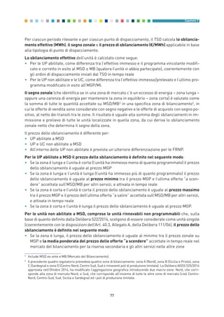 Per ciascun periodo rilevante e per ciascun punto di dispacciamento, il TSO calcola lo sbilancia-
mento effettivo (MWh), il segno zonale e il prezzo di sbilanciamento (€/MWh) applicabile in base
alla tipologia di punto di dispacciamento.
Lo sbilanciamento effettivo dell’unità è calcolato come segue:
• Per le UP abilitate, come differenza tra l’effettivo immesso e il programma vincolante modifi-
cato e corretto in esito al MSD o MB (qualora l’unità vi abbia partecipato), coerentemente con
gli ordini di dispacciamento inviati dal TSO in tempo reale
• Per le UP non abilitate e le UC, come differenza tra l’effettivo immesso/prelevato e l’ultimo pro-
gramma modificato in esito all’MGP/MI.
Il segno zonale (che identifica se in una zona di mercato c’è un eccesso di energia – zona lunga –
oppure una carenza di energia per mantenere la zona in equilibrio – zona corta) è valutato come
la somma di tutte le quantità accettate su MSD/MB2
in una specifica zona di bilanciamento3
, in
cui le offerte di vendita sono considerate con segno negativo e le offerte di acquisto con segno po-
sitivo, al netto dei transiti tra le zone. Il risultato è uguale alla somma degli sbilanciamenti in im-
missione e prelievo di tutte le unità localizzate in quella zona, da cui deriva lo sbilanciamento
zonale netto che determina il segno della zona.
Il prezzo dello sbilanciamento è differente per:
• UP abilitate a MSD
• UP e UC non abilitate a MSD
• All’interno delle UP non abilitate è prevista un’ulteriore differenziazione per le FRNP.
Per le UP abilitate a MSD il prezzo dello sbilanciamento è definito nel seguente modo:
• Se la zona è lunga e l’unita è corta (l’unità ha immesso meno di quanto programmato) il prezzo
dello sbilanciamento è uguale al prezzo MGP
• Se la zona è lunga e l’unità è lunga (l’unità ha immesso più di quanto programmato) il prezzo
dello sbilanciamento è uguale al prezzo minimo tra il prezzo MGP e l’ultima offerta “a scen-
dere” accettata sull’MSD/MB per altri servizi, e attivata in tempo reale
• Se la zona è corta e l’unità è corta il prezzo dello sbilanciamento è uguale al prezzo massimo
tra il prezzo MGP e il prezzo dell’ultima offerta “a salire” accettata sull’MSD/MB per altri servizi,
e attivata in tempo reale
• Se la zona è corta e l’unità è lunga il prezzo dello sbilanciamento è uguale al prezzo MGP.
Per le unità non abilitate a MSD, comprese le unità rinnovabili non programmabili che, sulla
base di quanto definito dalla Delibera 522/2014, scelgono di essere considerate come unità singole
(coerentemente con le disposizioni dell’Art. 40.3, Allegato A, della Delibera 111/06), il prezzo dello
sbilanciamento è definito nel seguente modo:
• Se la zona è lunga, il prezzo dello sbilanciamento è uguale al minimo tra il prezzo zonale su
MGP e la media ponderata del prezzo delle offerte “a scendere” accettate in tempo reale nel
mercato del bilanciamento per la riserva secondaria e gli altri servizi nelle altre zone
77
Capitolo 7
2
Include MSD ex-ante e MB (Mercato del Bilanciamento).
3
Il precedente quadro regolatorio prevedeva quattro zone di bilanciamento: zona A (Nord), zona B (Sicilia e Priolo), zona
C (Sardegna) e zona D (Centro Nord, Centro Sud, Sud e rimanenti poli di produzione limitata). La Delibera AEEG 525/2014
approvata nell’Ottobre 2014, ha modificato l’aggregazione geografica introducendo due macro-zone: Nord, che corri-
sponde alla zona di mercato Nord; e Sud, che corrisponde all’insieme di tutte le altre zone di mercato (cioè Centro-
Nord, Centro-Sud, Sud, Sicilia e Sardegna) ed i poli di produzione limitata.
7_vol Prop Riforma v8__ 16/09/15 15:17 Pagina 77
 