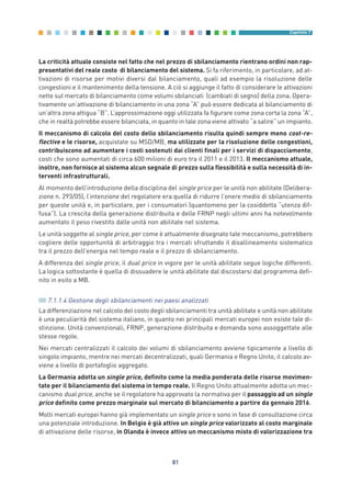 La criticità attuale consiste nel fatto che nel prezzo di sbilanciamento rientrano ordini non rap-
presentativi del reale costo di bilanciamento del sistema. Si fa riferimento, in particolare, ad at-
tivazioni di risorse per motivi diversi dal bilanciamento, quali ad esempio la risoluzione delle
congestioni e il mantenimento della tensione. A ciò si aggiunge il fatto di considerare le attivazioni
nette sul mercato di bilanciamento come volumi sbilanciati (cambiati di segno) della zona. Opera-
tivamente un’attivazione di bilanciamento in una zona “A” può essere dedicata al bilanciamento di
un’altra zona attigua “B”. L’approssimazione oggi utilizzata fa figurare come zona corta la zona “A”,
che in realtà potrebbe essere bilanciata, in quanto in tale zona viene attivato “a salire” un impianto.
Il meccanismo di calcolo del costo dello sbilanciamento risulta quindi sempre meno cost-re-
flective e le risorse, acquistate su MSD/MB, ma utilizzate per la risoluzione delle congestioni,
contribuiscono ad aumentare i costi sostenuti dai clienti finali per i servizi di dispacciamento,
costi che sono aumentati di circa 600 milioni di euro tra il 2011 e il 2013. Il meccanismo attuale,
inoltre, non fornisce al sistema alcun segnale di prezzo sulla flessibilità e sulla necessità di in-
terventi infrastrutturali.
Al momento dell’introduzione della disciplina del single price per le unità non abilitate (Delibera-
zione n. 293/05), l’intenzione del regolatore era quella di ridurre l’onere medio di sbilanciamento
per queste unità e, in particolare, per i consumatori (quantomeno per la cosiddetta “utenza dif-
fusa”). La crescita della generazione distribuita e delle FRNP negli ultimi anni ha notevolmente
aumentato il peso rivestito dalle unità non abilitate nel sistema.
Le unità soggette al single price, per come è attualmente disegnato tale meccanismo, potrebbero
cogliere delle opportunità di arbitraggio tra i mercati sfruttando il disallineamento sistematico
tra il prezzo dell’energia nel tempo reale e il prezzo di sbilanciamento.
A differenza del single price, il dual price in vigore per le unità abilitate segue logiche differenti.
La logica sottostante è quella di dissuadere le unità abilitate dal discostarsi dal programma defi-
nito in esito a MB.
7.1.1.4 Gestione degli sbilanciamenti nei paesi analizzati
La differenziazione nel calcolo del costo degli sbilanciamenti tra unità abilitate e unità non abilitate
è una peculiarità del sistema italiano, in quanto nei principali mercati europei non esiste tale di-
stinzione. Unità convenzionali, FRNP, generazione distribuita e domanda sono assoggettate alle
stesse regole.
Nei mercati centralizzati il calcolo dei volumi di sbilanciamento avviene tipicamente a livello di
singolo impianto, mentre nei mercati decentralizzati, quali Germania e Regno Unito, il calcolo av-
viene a livello di portafoglio aggregato.
La Germania adotta un single price, definito come la media ponderata delle risorse movimen-
tate per il bilanciamento del sistema in tempo reale. Il Regno Unito attualmente adotta un mec-
canismo dual price, anche se il regolatore ha approvato la normativa per il passaggio ad un single
price definito come prezzo marginale sul mercato di bilanciamento a partire da gennaio 2016.
Molti mercati europei hanno già implementato un single price o sono in fase di consultazione circa
una potenziale introduzione. In Belgio è già attivo un single price valorizzato al costo marginale
di attivazione delle risorse, in Olanda è invece attivo un meccanismo misto di valorizzazione tra
81
Capitolo 7
7_vol Prop Riforma v8__ 16/09/15 15:17 Pagina 81
 