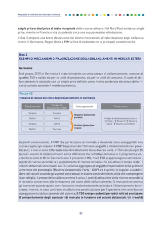 single price e dual price al costo marginale delle risorse attivate. Nel Nord Pool esiste un single
price, mentre in Francia si sta discutendo circa una sua potenziale introduzione.
Il Box 3 propone una breve descrizione dei diversi meccanismi di valorizzazione degli sbilancia-
mento in Germania, Regno Unito e PJM al fine di evidenziarne le principali caratteristiche.
82
Proposte di riforma del mercato elettrico
Box 3
ESEMPI DI MECCANISMI DI VALORIZZAZIONE DEGLI SBILANCIAMENTI IN MERCATI ESTERI
Germania
Nel giugno 2010 in Germania è stato introdotto un unico prezzo di sbilanciamento, comune ai
quattro TSO e valido sia per le unità di produzione, sia per le unità di consumo. Il costo di sbi-
lanciamento è calcolato con un single price definito come media ponderata dei prezzi delle ri-
sorse attivate secondo il merito economico.
Impianti convenzionali, FRNP che partecipano al mercato e domanda sono assoggettati alle
stesse regole (gli impianti FRNP dispacciati dal TSO sono soggetti a sbilanciamenti non pena-
lizzanti), e non vi sono differenziazioni di trattamento tra le diverse unità. Il TSO calcola ogni 15
minuti i volumi di sbilanciamento come differenza tra l’effettivo immesso e il programma vin-
colante in esito al MI (in Germania non è presente il MB, ma il TSO si approvvigiona settimanal-
mente di riserva secondaria e giornalmente di riserva terziaria che poi attiva in tempo reale). I
volumi sbilanciati sono inviati dal TSO a livello aggregato al soggetto responsabile della gestione
a mercato del portafoglio (Balance Responsible Party – BRP), ed è questi, in seguito, a suddivi-
dere tali volumi secondo gli accordi contrattuali in essere con le differenti unità che compongono
il portafoglio. Il prezzo dello sbilanciamento è unico. I costi di attivazione della riserva secondaria
e terziaria concorrono alla formazione del costo dello sbilanciamento. Il meccanismo premia
gli operatori quando questi contribuiscono involontariamente ad aiutare il bilanciamento del si-
stema, mentre, in caso contrario, risulta in una penalizzazione per l’operatore che contribuisce
a peggiorare lo sbilanciamento del sistema. Il TSO svolge controlli periodici volti ad analizzare
il comportamento degli operatori di mercato in funzione dei volumi sbilanciati. Un trend di
Trend mercato
Gruppo di
bilanciamento (GB)
Surplus
Deficit
Surplus
Deficit
Surplus
Deficit
Deficit
Surplus
Negativo (potenziale
perdita)
Prezzo unico
Positivo (potenziale
ricavo)
Prezzo di sbilanciamento unico =
( Costi - Ricavi) / ( Volumi a
salire - Volumi a scendere)
Costo opportunità
FIGURA 42
Modalità di calcolo del costo degli sbilanciamenti in Germania
7_vol Prop Riforma v8__ 16/09/15 15:17 Pagina 82
 