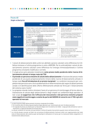 85
Capitolo 7
• I volumi di sbilanciamento delle unità non abilitate saranno calcolati come differenza tra l’ef-
fettivo immesso e l’ultimo programma in esito a MGP/MI. Per le unità abilitate i volumi di sbi-
lanciamento saranno calcolati come differenza tra l’energia immessa/prelevata e l’ultimo
programma vincolante modificato e corretto
• Il single price sarà calcolato inizialmente come prezzo medio ponderato delle risorse di bi-
lanciamento attivate in tempo reale dal TSO
• Si prevede un percorso evolutivo di calcolo dello sbilanciamento in funzione del prezzo medio
ponderato di una quota progressivamente minore delle risorse di bilanciamento attivate in
tempo reale fino all’introduzione di un prezzo marginale4
. Le condizioni necessarie per com-
pletare tale percorso sono che le problematiche di determinazione del segno di sbilanciamento
zonale e di identificazione delle offerte effettivamente attivate da Terna per il bilanciamento
del sistema siano risolte5
• La proposta intende inoltre stimolare l’avvio di un percorso di monitoraggio di forme alterna-
tive/evolutive di calcolo degli sbilanciamenti e degli impatti sul settlement degli operatori. A
tale scopo si suggerisce che l’efficacia del meccanismo e del percorso evolutivo proposti
siano oggetto di monitoraggio e analisi da parte dell’AEEGSI di concerto con il TSO e gli altri
operatori di mercato
PRO CONTRO
• Riflette meglio il costo totale sostenuto a livello di sistema
• Incentiva i singoli operatori a mantenere una posizione
contraria al segno zonale, favorendo indirettamente il
bilanciamento del sistema
• È maggiormente cost-reflective in caso di separazione
dei servizi (es. regolazione a salire, regolazione a
scendere)
• Il single price è in linea con trend Paesi Europei (UK,
Germania, Belgio, Nordics) e possibile scelta nell’ottica
Balancing Code
• Può favorire il processo di integrazione delle unità di
piccole dimensioni (soprattutto se FRNP)
• La definizione del prezzo dello sbilanciamento favorisce il
bilanciamento dei singoli operatori (self- balancing
• Può contribuire maggiormente alla riduzione degli
arbitraggi in caso di aree di riferimento ridotte
• Single price applicato ad un mercato
zonale potrebbe favorire operatori con
posizioni dominanti
• La contemporanea movimentazione di
energia in entrambe le direzioni (”a
salire” e “a scendere”) non è riflessa
nel costo dello sbilanciamento
• Minore visione sistemica nella
definizione del prezzo dello
sbilanciamento (meno cost-reflective
livello di sistema)
a
• Non fornisce adeguati segnali di
prezzo agli impianti flessibili
Single price
Dual price
)
FIGURA 45
Single vs Dual price
4
La valorizzazione degli sbilanciamenti al prezzo marginale fornirebbe:
• Un incentivo alla corretta programmazione degli operatori per minimizzare gli oneri di sbilanciamento
• Un segnale di prezzo al sistema per la riduzione degli oneri di sistema nel medio - lungo periodo attraverso nuovi in-
vestimenti in capacità flessibile ed infrastrutture
Le attuali condizioni di mercato non permettono l’utilizzo di questo meccanismo quanto meno nel breve termine.
5
La criticità attuale consiste nel fatto che nel prezzo di sbilanciamento rientrano ordini non rappresentativi del reale
costo di bilanciamento del sistema quali ad esempio le attivazioni di risorse per la risoluzione delle congestioni e il
mantenimento della tensione.
7_vol Prop Riforma v8__ 16/09/15 15:17 Pagina 85
 