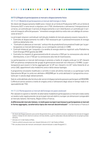7.1.2 Regole di partecipazione ai mercati e dispacciamento fisico
7.1.2.1 Modalità di partecipazione ai mercati dell’energia in Italia
Gli Utenti del Dispacciamento (UdD) sono i titolari di un’Unità di Produzione (UP) o di un’Unità di
Consumo (UC)7
e sono tenuti a stipulare con il TSO, direttamente o attraverso l’interposizione di
un terzo, un contratto per il servizio di dispacciamento e con il distributore un contratto per il ser-
vizio di trasporto affinché possano “immettere energia elettrica nella rete con obbligo di connes-
sione di terzi”8
.
Le principali relazioni contrattuali nell’attuale modello di mercato possono essere riassunte in:
• Contratto di dispacciamento tra UdD e TSO necessario per il prelievo/immissione di energia
elettrica dalla/nella rete
• “Contratto di adesione al mercato” sottoscritto da produttore/consumatore/trader per la par-
tecipazione ai mercati dell’energia, la cui controparte centrale è il GME
• Contratti bilaterali per l’acquisto e la vendita di energia elettrica registrati sulla Piattaforma
Conti Energia (PCE) gestita dal GME
• Contratto tra impianti di generazione/unità di consumo e DSO per la connessione alla rete di
distribuzione, e con il TSO per la connessione alla rete di trasmissione.
La partecipazione ai mercati dell’energia è prevista a livello di singola unità per le UP rilevanti
(UP con potenza complessiva dei gruppi di generazione associati non inferiore a 10 MW). La par-
tecipazione può essere in forma aggregata per le UP non rilevanti e le UC9
nella titolarità di un
unico UdD, appartenenti alla medesima zona e della stessa tipologia.
Il programma vincolante modificato e corretto in esito all’ultimo mercato a cui partecipa l’unità
(tipicamente MI per le unità non abilitate e MSD/MB per le unità abilitate) è il programma vinco-
lante per il calcolo degli sbilanciamenti.
Solo le unità abilitate alla fornitura dei servizi di dispacciamento possono partecipare all’MSD/MB.
L’offerta di servizi avviene a livello di singola unità e l’attivazione degli stessi in tempo reale è re-
sponsabilità del TSO.
7.1.2.2 Partecipazione ai mercati dell’energia nei paesi analizzati
Per valutare le opzioni e i benefici di alternative modalità di partecipazione ai mercati è stata svolta
un’analisi sulle regole previste nei principali mercati elettrici europei con dimensioni comparabili
al mercato italiano: Germania, Regno Unito e Francia.
A differenza del mercato italiano, in molti paesi europei è permessa la partecipazione ai mercati
in forma aggregata, caratteristica tipica dei mercati decentralizzati10
. In Germania e Francia è
87
Capitolo 7
7
Gli Utenti del Dispacciamento sono anche l’Acquirente Unico, per le unità di consumo comprese nel mercato di maggior
tutela e i titolari di reti interne di utenza e di linee dirette, a partire dalla data indicata dall’Autorità con proprio provve-
dimento.
8
Articolo 4.3.1.2 del Codice di Rete.
9
Tutte le unità di consumo sono non rilevanti (Articolo 4.3.3.1 del Codice di Rete).
10
Per una descrizione dei mercati centralizzati e decentralizzati si veda Paragrafo 5.1.
7_vol Prop Riforma v8__ 16/09/15 15:17 Pagina 87
 