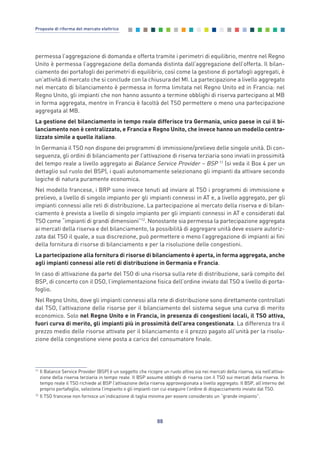 permessa l’aggregazione di domanda e offerta tramite i perimetri di equilibrio, mentre nel Regno
Unito è permessa l’aggregazione della domanda distinta dall’aggregazione dell’offerta. Il bilan-
ciamento dei portafogli dei perimetri di equilibrio, così come la gestione di portafogli aggregati, è
un’attività di mercato che si conclude con la chiusura del MI. La partecipazione a livello aggregato
nel mercato di bilanciamento è permessa in forma limitata nel Regno Unito ed in Francia: nel
Regno Unito, gli impianti che non hanno assunto a termine obblighi di riserva partecipano al MB
in forma aggregata, mentre in Francia è facoltà del TSO permettere o meno una partecipazione
aggregata al MB.
La gestione del bilanciamento in tempo reale differisce tra Germania, unico paese in cui il bi-
lanciamento non è centralizzato, e Francia e Regno Unito, che invece hanno un modello centra-
lizzato simile a quello italiano.
In Germania il TSO non dispone dei programmi di immissione/prelievo delle singole unità. Di con-
seguenza, gli ordini di bilanciamento per l’attivazione di riserva terziaria sono inviati in prossimità
del tempo reale a livello aggregato ai Balance Service Provider – BSP 11
(si veda il Box 4 per un
dettaglio sul ruolo del BSP), i quali autonomamente selezionano gli impianti da attivare secondo
logiche di natura puramente economica.
Nel modello francese, i BRP sono invece tenuti ad inviare al TSO i programmi di immissione e
prelievo, a livello di singolo impianto per gli impianti connessi in AT e, a livello aggregato, per gli
impianti connessi alle reti di distribuzione. La partecipazione al mercato della riserva e di bilan-
ciamento è prevista a livello di singolo impianto per gli impianti connessi in AT e considerati dal
TSO come “impianti di grandi dimensioni”12
. Nonostante sia permessa la partecipazione aggregata
ai mercati della riserva e del bilanciamento, la possibilità di aggregare unità deve essere autoriz-
zata dal TSO il quale, a sua discrezione, può permettere o meno l’aggregazione di impianti ai fini
della fornitura di risorse di bilanciamento e per la risoluzione delle congestioni.
La partecipazione alla fornitura di risorse di bilanciamento è aperta, in forma aggregata, anche
agli impianti connessi alle reti di distribuzione in Germania e Francia.
In caso di attivazione da parte del TSO di una risorsa sulla rete di distribuzione, sarà compito del
BSP, di concerto con il DSO, l’implementazione fisica dell’ordine inviato dal TSO a livello di porta-
foglio.
Nel Regno Unito, dove gli impianti connessi alla rete di distribuzione sono direttamente controllati
dal TSO, l’attivazione delle risorse per il bilanciamento del sistema segue una curva di merito
economico. Solo nel Regno Unito e in Francia, in presenza di congestioni locali, il TSO attiva,
fuori curva di merito, gli impianti più in prossimità dell’area congestionata. La differenza tra il
prezzo medio delle risorse attivate per il bilanciamento e il prezzo pagato all’unità per la risolu-
zione della congestione viene posta a carico del consumatore finale.
88
Proposte di riforma del mercato elettrico
11
Il Balance Service Provider (BSP) è un soggetto che ricopre un ruolo attivo sia nei mercati della riserva, sia nell’attiva-
zione della riserva terziaria in tempo reale. Il BSP assume obblighi di riserva con il TSO sui mercati della riserva. In
tempo reale il TSO richiede al BSP l’attivazione della riserva approvvigionata a livello aggregato. Il BSP, all’interno del
proprio portafoglio, seleziona l’impianto o gli impianti con cui eseguire l’ordine di dispacciamento inviato dal TSO.
12
Il TSO francese non fornisce un’indicazione di taglia minima per essere considerato un “grande impianto”.
7_vol Prop Riforma v8__ 16/09/15 15:17 Pagina 88
 