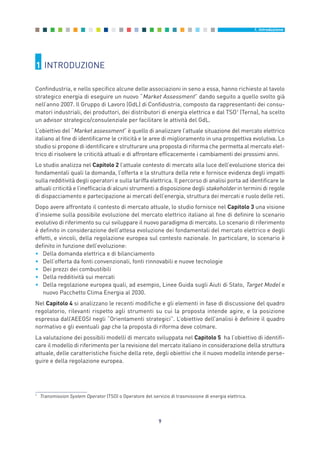 9
1. Introduzione
1 INTRODUZIONE
Confindustria, e nello specifico alcune delle associazioni in seno a essa, hanno richiesto al tavolo
strategico energia di eseguire un nuovo “Market Assessment” dando seguito a quello svolto già
nell’anno 2007. Il Gruppo di Lavoro (GdL) di Confidustria, composto da rappresentanti dei consu-
matori industriali, dei produttori, dei distributori di energia elettrica e dal TSO1
(Terna), ha scelto
un advisor strategico/consulenziale per facilitare le attività del GdL.
L’obiettivo del “Market assessment” è quello di analizzare l’attuale situazione del mercato elettrico
italiano al fine di identificarne le criticità e le aree di miglioramento in una prospettiva evolutiva. Lo
studio si propone di identificare e strutturare una proposta di riforma che permetta al mercato elet-
trico di risolvere le criticità attuali e di affrontare efficacemente i cambiamenti dei prossimi anni.
Lo studio analizza nel Capitolo 2 l’attuale contesto di mercato alla luce dell’evoluzione storica dei
fondamentali quali la domanda, l’offerta e la struttura della rete e fornisce evidenza degli impatti
sulla redditività degli operatori e sulla tariffa elettrica. Il percorso di analisi porta ad identificare le
attuali criticità e l’inefficacia di alcuni strumenti a disposizione degli stakeholder in termini di regole
di dispacciamento e partecipazione ai mercati dell’energia, struttura dei mercati e ruolo delle reti.
Dopo avere affrontato il contesto di mercato attuale, lo studio fornisce nel Capitolo 3 una visione
d’insieme sulla possibile evoluzione del mercato elettrico italiano al fine di definire lo scenario
evolutivo di riferimento su cui sviluppare il nuovo paradigma di mercato. Lo scenario di riferimento
è definito in considerazione dell’attesa evoluzione dei fondamentali del mercato elettrico e degli
effetti, e vincoli, della regolazione europea sul contesto nazionale. In particolare, lo scenario è
definito in funzione dell’evoluzione:
• Della domanda elettrica e di bilanciamento
• Dell’offerta da fonti convenzionali, fonti rinnovabili e nuove tecnologie
• Dei prezzi dei combustibili
• Della redditività sui mercati
• Della regolazione europea quali, ad esempio, Linee Guida sugli Aiuti di Stato, Target Model e
nuovo Pacchetto Clima Energia al 2030.
Nel Capitolo 4 si analizzano le recenti modifiche e gli elementi in fase di discussione del quadro
regolatorio, rilevanti rispetto agli strumenti su cui la proposta intende agire, e la posizione
espressa dall’AEEGSI negli “Orientamenti strategici”. L’obiettivo dell’analisi è definire il quadro
normativo e gli eventuali gap che la proposta di riforma deve colmare.
La valutazione dei possibili modelli di mercato sviluppata nel Capitolo 5 ha l’obiettivo di identifi-
care il modello di riferimento per la revisione del mercato italiano in considerazione della struttura
attuale, delle caratteristiche fisiche della rete, degli obiettivi che il nuovo modello intende perse-
guire e della regolazione europea.
1
Transmission System Operator (TSO) o Operatore del servizio di trasmissione di energia elettrica.
1_vol Prop Riforma 8.5_intro 16/09/15 15:10 Pagina 9
 