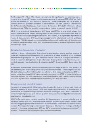 93
Capitolo 7
A differenza di RP e RS, la RT è attivata a programma. Ciò significa che, nel caso in cui sia ne-
cessaria la fornitura di RT, questa è richiesta giornalmente da parte del TSO al BSP per l’atti-
vazione durante specifici blocchi di ore. Il segnale per l’attivazione è inviato dal TSO al centro di
controllo del BSP, il quale deve procedere ad attivarlo entro e non oltre 7,5 minuti. È nella facoltà
del BSP scegliere l’unità alla quale inviare l’ordine di attivazione di RT. La RT infatti non è attivata
direttamente dal TSO a uno specifico impianto, bensì l’ordine passa per il tramite del BSP.
Il BSP riceve un ordine di dispacciamento di RT da parte del TSO ed ha la facoltà di attivare l’im-
pianto che all’interno del proprio portafoglio risulta avere il minor costo di attivazione. Non es-
sendoci vincoli di localizzazione per l’attivazione della riserva, il BSP potrebbe implementare
l’ordine di dispacciamento di RT su un impianto appartenente ad un’area di controllo gestita da
un differente TSO. Nel caso più estremo potrebbe risultare che la problematica di bilanciamento
si sia verificata nella zona più a nord della Germania mentre il BSP attiva un impianto localizzato
nella zona più a sud.
Contratto di re-dispacciamento o “redispatch”
Laddove in tempo reale venisse a determinarsi una congestione su una specifica porzione di
rete e tale congestione non fosse risolta dall’attivazione di RT da parte dei BSP, il TSO interviene
direttamente sugli impianti con i quali ha sottoscritto un contratto di re-dispacciamento loca-
lizzati in prossimità delle porzioni di rete interessate da congestioni. L’attività di re-dispaccia-
mento è residuale rispetto all’attività di attivazione della RT da parte del BSP dietro ordine del
TSO.
Attualmente in Germania è in corso un’indagine conoscitiva da parte dei TSO sulle modalità di
attivazione da parte dei BSP degli ordini di dispacciamento inviati dai TSO e sulle potenziali ren-
dite da localizzazione. Può infatti risultare che all’interno dello stesso portafoglio di un BSP coe-
sistano impianti con i quali il BSP ha contrattualizzato riserva con il TSO ed impianti che hanno
un contratto diretto con il TSO per l’attività di re-dispacciamento. I TSO stanno congiuntamente
valutando la potenzialità di rendite opportunistiche da parte degli operatori.
Considerazioni finali sul modello tedesco
Nonostante la responsabilità di bilanciamento e sicurezza del sistema in tempo reale ricada sul
TSO come soggetto di ultima istanza, i BSP sono soggetti attivi nell’attività di bilanciamento in
tempo reale. Assumendo obblighi di riserva a livello di portafoglio, sono i BSP a selezionare in
tempo reale gli impianti sui quali attivare gli ordini di dispacciamento indipendentemente dalla
localizzazione fisica degli stessi.
Il BSP in Germania opera come un operatore del dispacciamento in tempo reale che basa le
sue azioni su logiche di pura ottimizzazione economica del proprio portafoglio. Si rileva come
non tutti i soggetti operino con lo stesso livello di informazione e competenze sui mercati elettrici
tedeschi. Alcuni operatori di grandi dimensioni dispongono di tutte e tre le tipologie contrattuali
esistenti in Germania, ossia sono sia BRP, sia BSP e possono anche stipulare contratti di “re-
dispatch”. Questi operatori dispongono di un vantaggio competitivo.
7_vol Prop Riforma v8__ 16/09/15 15:17 Pagina 93
 