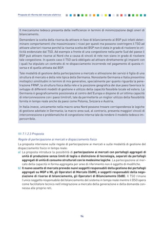7.1.2.3 Proposta
Regole di partecipazione ai mercati e dispacciamento fisico
La proposta interviene sulle regole di partecipazione ai mercati e sulle modalità di gestione del
dispacciamento fisico in tempo reale:
a) La proposta introduce la possibilità di partecipazione ai mercati con portafogli aggregati di
unità di produzione senza limiti di taglia e distinzione di tecnologia, separati da portafogli
aggregati di unità di consumo strutturati con le medesime logiche. La partecipazione al mer-
cato della capacità in forma aggregata per aree di riferimento non è oggetto di modifiche.
b) Il nuovo assetto di mercato prevede nuovi soggetti responsabili della gestione dei portafogli
aggregati su MGP e MI, gli Operatori di Mercato (OdM), e soggetti responsabili della nego-
ziazione di risorse di bilanciamento, gli Operatori di Bilanciamento (OdB). Il TSO rimane
l’unico soggetto responsabile del bilanciamento del sistema in tempo reale mentre il DSO opera
come facilitatore tecnico nell’integrazione a mercato della generazione e della domanda con-
nessa alle proprie reti.
94
Proposte di riforma del mercato elettrico
Il meccanismo tedesco presenta delle inefficienze in termini di minimizzazione degli oneri di
bilanciamento.
Demandare la scelta della risorsa da attivare in fase di bilanciamento al BSP può infatti deter-
minare comportamenti che massimizzano i ricavi per questi ma possono costringere il TSO ad
attivare ulteriori risorse perché la risorsa scelta del BSP non è stata in grado di risolvere le cri-
ticità evidenziate dal TSO. Ad esempio a fronte di una congestione nella parte Sud del paese il
BSP può attivare risorse al Nord che a causa di vincoli di rete non siano in grado di risolvere
tale congestione. In questo caso il TSO sarà obbligato ad attivare direttamente gli impianti con
i quali ha stipulato un contratto di re-dispacciamento incorrendo nel pagamento di questa ri-
sorsa e di quella attivata dal BSP.
Tale modalità di gestione della partecipazione a mercato e attivazione dei servizi è figlia di una
struttura di mercato e della rete tipica della Germania. Nonostante Germania e Italia presentino
molteplici similitudini in termini di mix generativo, specialmente per quanto riguarda la pene-
trazione FRNP, la struttura fisica della rete e la posizione geografica dei due paesi favorisce lo
sviluppo di differenti modelli di gestione e utilizzo della capacità flessibile locale ed estera. La
Germania è geograficamente posizionata al centro dell’Europa e dispone di un’ottima capacità
di interconnessione con i paesi limitrofi, tale da permetterle un miglior utilizzo della flessibilità
fornita in tempo reale anche da paesi come Polonia, Svizzera e Austria.
In Italia invece, unicamente nella macro-area Nord possono trovare corrispondenza le logiche
di gestione adottate in Germania; la macro-area sud, al contrario, presenta maggiori vincoli di
interconnessione e problematiche di congestione interna tale da rendere il modello tedesco im-
percorribile.
7_vol Prop Riforma v8__ 16/09/15 15:17 Pagina 94
 