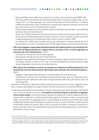 - Riceve dall’Operatore di Mercato i programmi in esito ai mercati dell’energia (MGP e MI)
- Partecipa al Mercato di Bilanciamento presentando offerte a livello di singola unità, se con-
nessa in AT, e a livello aggregato, per unità connesse alle reti di distribuzione13
. Le offerte
su MB sono presentate sia per l’attivazione a mercato della capacità riservata a termine che
per la fornitura di servizi di bilanciamento a pronti.
- Facilita la partecipazione al mercato della capacità e del bilanciamento delle risorse abilitate
connesse alle reti di distribuzione
- Stipula con il DSO contratti per la fornitura di servizi ancillari locali da parte delle unità con-
nesse alle reti di distribuzione (tali contratti avranno un ruolo residuale in quanto la priorità
di approvvigionamento e di attivazione delle risorse rimane in capo al TSO)
- Si coordina con il DSO, sotto il profilo tecnico, per l’attivazione in tempo reale dei servizi di
bilanciamento e ancillari contrattualizzati col TSO dagli impianti sulla rete di distribuzione
• TSO: unico soggetto responsabile del bilanciamento del sistema elettrico con facoltà di atti-
vare ordini di dispacciamento per singola unità se connessa in AT e a livello aggregato se
connessa alle reti di distribuzione; il TSO è:
- Controparte centrale dei mercati della capacità
- Controparte centrale del mercato di bilanciamento
- Soggetto responsabile dell’attivazione in tempo reale della capacità contrattualizzata a ter-
mine dagli impianti connessi in AT, e per il tramite dell’Operatore di Bilanciamento, dagli
impianti aggregati connessi alle reti di distribuzione
• DSO: opera come facilitatore tecnico e si coordina con l’Operatore di Bilanciamento per l’at-
tivazione dei servizi di bilanciamento offerti dalle unità connesse alle reti di distribuzione; il
DSO è:
- Soggetto responsabile della gestione in sicurezza della rete di distribuzione
- Facilitatore di mercato che si coordina in prossimità del tempo reale con l’Operatore di Bi-
lanciamento per l’attivazione dei servizi di bilanciamento offerti da quest’ultimo sulle reti
di distribuzione.
L’Operatore di Mercato e l’Operatore di Bilanciamento possono essere lo stesso soggetto che ge-
stisce il proprio portafoglio e/o singoli impianti attraverso due forme contrattuali differenti.
c) Date le peculiarità del mercato italiano in termini di localizzazione della domanda e dell’offerta
e dei vincoli di transito tra le zone, nel modello di mercato proposto si prevede un’aggrega-
zione su base zonale. La struttura zonale risponde all’esigenza di rendere trasparente la riso-
luzione delle congestioni e la valorizzazione della capacità di transito. Inoltre la presenza del
PUN14
non permette una aggregazione tra i due portafogli di produzione e di domanda in sede
di MGP dovendo valorizzare le produzioni a prezzo zonale e i consumi al PUN. La valorizzazione
al PUN delle offerte di acquisto delle unità di consumo ha infatti la finalità di uniformare a
livello nazionale i prezzi di acquisto dell’energia elettrica ed evitare disparità per i consumatori
delle diverse zone mercato.
96
Proposte di riforma del mercato elettrico
13
Teoricamente le unità connesse alle reti di trasmissione possono partecipare direttamente al mercato di bilanciamento
mentre quelle connesse alle reti di distribuzione possono partecipare solo attraverso l’Operatore di Bilanciamento.
14
In Italia l’energia immessa in rete è valorizzata al prezzo zonale mentre quella prelevata è valorizzata al Prezzo Unico
Nazionale (PUN), pari alla media dei prezzi delle zone geografiche ponderata per le quantità acquistate in tali zone.
7_vol Prop Riforma v8__ 16/09/15 15:17 Pagina 96
 