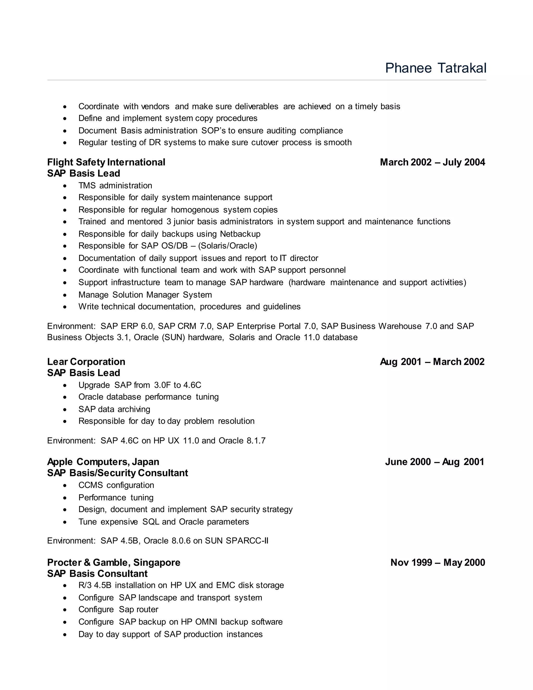 Phanee Tatrakal
 Coordinate with vendors and make sure deliverables are achieved on a timely basis
 Define and implement system copy procedures
 Document Basis administration SOP’s to ensure auditing compliance
 Regular testing of DR systems to make sure cutover process is smooth
Flight Safety International March 2002 – July 2004
SAP Basis Lead
 TMS administration
 Responsible for daily system maintenance support
 Responsible for regular homogenous system copies
 Trained and mentored 3 junior basis administrators in system support and maintenance functions
 Responsible for daily backups using Netbackup
 Responsible for SAP OS/DB – (Solaris/Oracle)
 Documentation of daily support issues and report to IT director
 Coordinate with functional team and work with SAP support personnel
 Support infrastructure team to manage SAP hardware (hardware maintenance and support activities)
 Manage Solution Manager System
 Write technical documentation, procedures and guidelines
Environment: SAP ERP 6.0, SAP CRM 7.0, SAP Enterprise Portal 7.0, SAP Business Warehouse 7.0 and SAP
Business Objects 3.1, Oracle (SUN) hardware, Solaris and Oracle 11.0 database
Lear Corporation Aug 2001 – March 2002
SAP Basis Lead
 Upgrade SAP from 3.0F to 4.6C
 Oracle database performance tuning
 SAP data archiving
 Responsible for day to day problem resolution
Environment: SAP 4.6C on HP UX 11.0 and Oracle 8.1.7
Apple Computers, Japan June 2000 – Aug 2001
SAP Basis/Security Consultant
 CCMS configuration
 Performance tuning
 Design, document and implement SAP security strategy
 Tune expensive SQL and Oracle parameters
Environment: SAP 4.5B, Oracle 8.0.6 on SUN SPARCC-II
Procter & Gamble, Singapore Nov 1999 – May 2000
SAP Basis Consultant
 R/3 4.5B installation on HP UX and EMC disk storage
 Configure SAP landscape and transport system
 Configure Sap router
 Configure SAP backup on HP OMNI backup software
 Day to day support of SAP production instances
 
