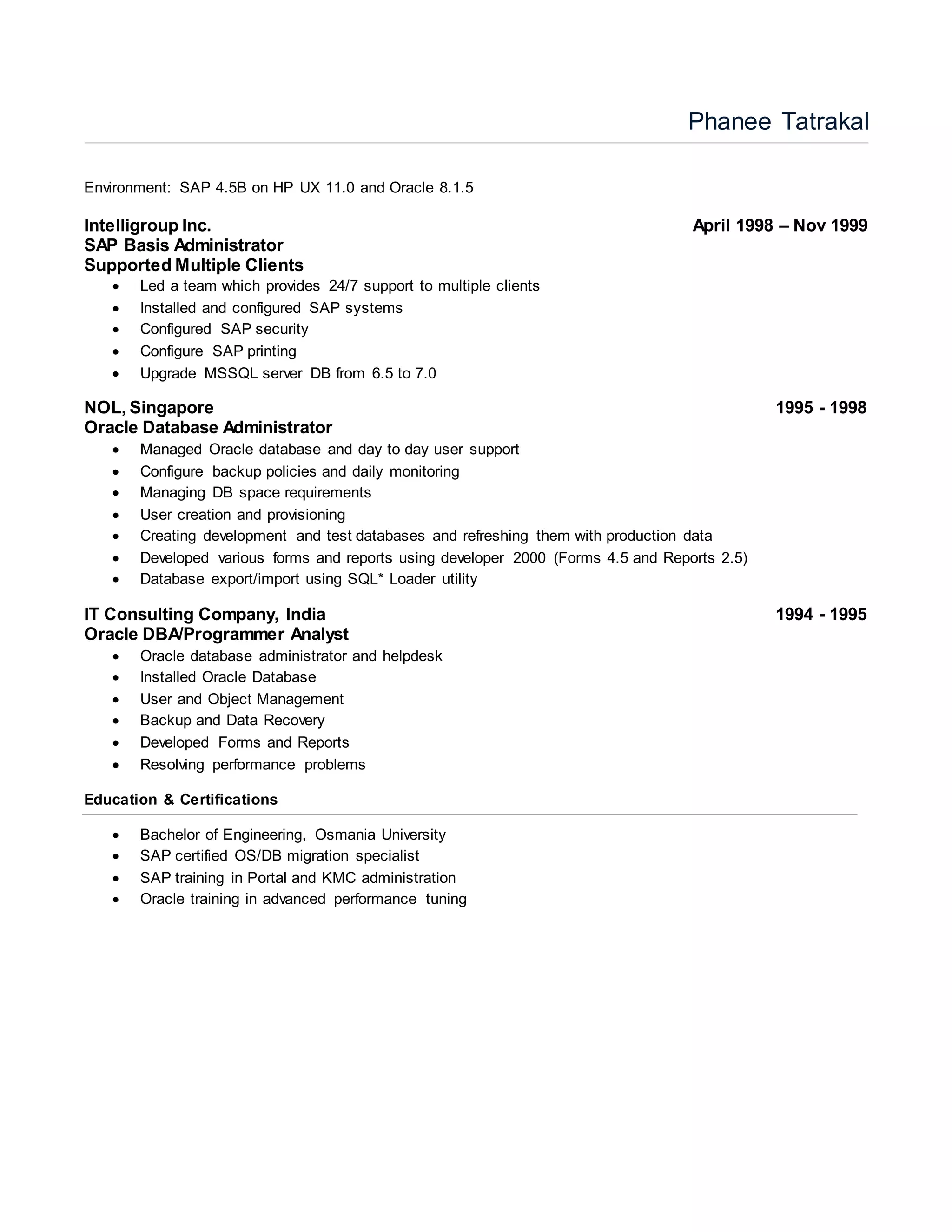 Phanee Tatrakal
Environment: SAP 4.5B on HP UX 11.0 and Oracle 8.1.5
Intelligroup Inc. April 1998 – Nov 1999
SAP Basis Administrator
Supported Multiple Clients
 Led a team which provides 24/7 support to multiple clients
 Installed and configured SAP systems
 Configured SAP security
 Configure SAP printing
 Upgrade MSSQL server DB from 6.5 to 7.0
NOL, Singapore 1995 - 1998
Oracle Database Administrator
 Managed Oracle database and day to day user support
 Configure backup policies and daily monitoring
 Managing DB space requirements
 User creation and provisioning
 Creating development and test databases and refreshing them with production data
 Developed various forms and reports using developer 2000 (Forms 4.5 and Reports 2.5)
 Database export/import using SQL* Loader utility
IT Consulting Company, India 1994 - 1995
Oracle DBA/Programmer Analyst
 Oracle database administrator and helpdesk
 Installed Oracle Database
 User and Object Management
 Backup and Data Recovery
 Developed Forms and Reports
 Resolving performance problems
Education & Certifications
 Bachelor of Engineering, Osmania University
 SAP certified OS/DB migration specialist
 SAP training in Portal and KMC administration
 Oracle training in advanced performance tuning
 