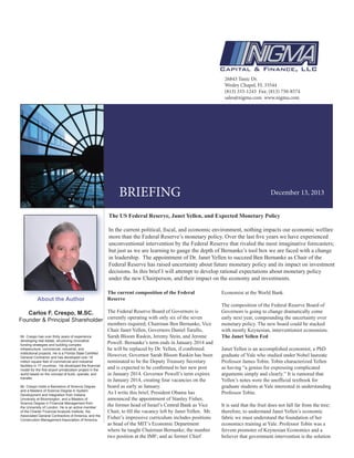 26843 Tanic Dr.
Wesley Chapel, FL 33544
(813) 333-1243 Fax: (813) 750-8574
sales@nigma.com www.nigma.com
BRIEFING December 13, 2013
Mr. Crespo has over thirty years of experience
developing real estate, structuring innovative
funding strategies and building complex
infrastructure, commercial, industrial, and
institutional projects. He is a Florida State Certified
General Contractor and has developed over 18
million square feet of commercial and industrial
facilities in 17 countries. He developed the financial
model for the first airport privatization project in the
world based on the concept of build, operate, and
transfer.
Mr. Crespo holds a Bachelors of Science Degree
and a Masters of Science Degree in System
Development and Integration from Indiana
University at Bloomington, and a Masters of
Science Degree in Financial Management from
the University of London. He is an active member
of the Charter Financial Analysts Institute, the
Associated General Contractors of America, and the
Construction Management Association of America.
About the Author
Carlos F. Crespo, M.SC.
Founder & Principal Shareholder
The US Federal Reserve, Janet Yellen, and Expected Monetary Policy
In the current political, fiscal, and economic environment, nothing impacts our economic welfare
more than the Federal Reserve’s monetary policy. Over the last five years we have experienced
unconventional intervention by the Federal Reserve that rivaled the most imaginative forecasters;
but just as we are learning to gauge the depth of Bernanke’s tool box we are faced with a change
in leadership. The appointment of Dr. Janet Yellen to succeed Ben Bernanke as Chair of the
Federal Reserve has raised uncertainty about future monetary policy and its impact on investment
decisions. In this brief I will attempt to develop rational expectations about monetary policy
under the new Chairperson, and their impact on the economy and investments.
The current composition of the Federal
Reserve
The Federal Reserve Board of Governors is
currently operating with only six of the seven
members required; Chairman Ben Bernanke, Vice
Chair Janet Yellen, Governors Daniel Tarullo,
Sarah Bloom Raskin, Jeremy Stein, and Jerome
Powell. Bernanke’s term ends in January 2014 and
he will be replaced by Dr. Yellen, if confirmed.
However, Governor Sarah Bloom Raskin has been
nominated to be the Deputy Treasury Secretary
and is expected to be confirmed to her new post
in January 2014. Governor Powell’s term expires
in January 2014, creating four vacancies on the
board as early as January.
As I write this brief, President Obama has
announced the appointment of Stanley Fisher,
the former head of Israel’s Central Bank as Vice
Chair, to fill the vacancy left by Janet Yellen. Mr.
Fisher’s impressive curriculum includes positions
as head of the MIT’s Economic Department
where he taught Chairman Bernanke; the number
two position at the IMF; and as former Chief
Economist at the World Bank.
The composition of the Federal Reserve Board of
Governors is going to change dramatically come
early next year, compounding the uncertainty over
monetary policy. The new board could be stacked
with mostly Keynesian, interventionist economists.
The Janet Yellen Fed
Janet Yellen is an accomplished economist, a PhD
graduate of Yale who studied under Nobel laureate
Professor James Tobin. Tobin characterized Yellen
as having “a genius for expressing complicated
arguments simply and clearly.” It is rumored that
Yellen’s notes were the unofficial textbook for
graduate students at Yale interested in understanding
Professor Tobin.
It is said that the fruit does not fall far from the tree;
therefore, to understand Janet Yellen’s economic
fabric we must understand the foundation of her
economics training at Yale. Professor Tobin was a
fervent promoter of Keynesian Economics and a
believer that government intervention is the solution
 