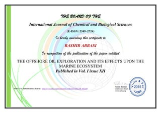 THE BOARD OF THE
International Journal of Chemical and Biological Sciences
(E-ISSN: 2349–2724)
Is hereby awarding this certificate to
BASHIR ABBASI
In recognition of the publication of the paper entitled
THE OFFSHORE OIL EXPLORATION AND ITS EFFECTS UPON THE
MARINE ECOSYSTEM
Published in Vol. I issue XII
NOTE: For Authentication, click on: http://www.ijcbs.org/Document/Certificate/EXP/CER_102.pdf
 