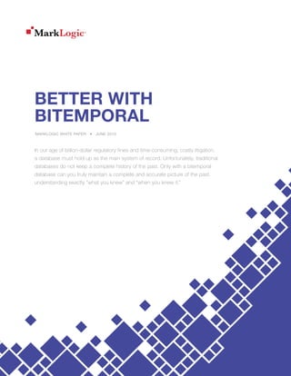 BETTER WITH
BITEMPORAL
MARKLOGIC WHITE PAPER • JUNE 2015
In our age of billion-dollar regulatory fines and time-consuming, costly litigation,
a database must hold up as the main system of record. Unfortunately, traditional
databases do not keep a complete history of the past. Only with a bitemporal
database can you truly maintain a complete and accurate picture of the past,
understanding exactly “what you knew” and “when you knew it.”
 