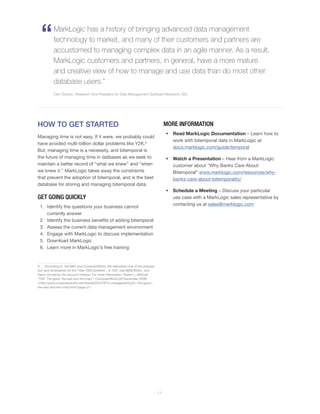 HOW TO GET STARTED
Managing time is not easy. If it were, we probably could
have avoided multi-billion dollar problems like Y2K.9
But, managing time is a necessity, and bitemporal is
the future of managing time in datbases as we seek to
maintain a better record of “what we knew” and “when
we knew it.” MarkLogic takes away the constraints
that prevent the adoption of bitemporal, and is the best
database for storing and managing bitemporal data.
GET GOING QUICKLY
1.	 Identify the questions your business cannot
currently answer
2.	 Identify the business benefits of adding bitemporal
3.	 Assess the current data management environment
4.	 Engage with MarkLogic to discuss implementation
5.	 Download MarkLogic
6.	 Learn more in MarkLogic’s free training
9	 According to the BBC and ComputerWorld, the estimated cost of the prepara-
tion and remediation for the “Year 2000 problem”, or Y2K, was $608 Billion, and
that’s not taking into account inflation. For more information: Robert L. Mitchell.
“Y2K: The good, the bad and the crazy”. ComputerWorld (28 December 2009)
<http://www.computerworld.com/article/2522197/it-management/y2k--the-good--
the-bad-and-the-crazy.html?page=2>
MORE INFORMATION
•	 Read MarkLogic Documentation – Learn how to
work with bitemporal data in MarkLogic at
docs.marklogic.com/guide/temporal
•	 Watch a Presentation – Hear from a MarkLogic
customer about “Why Banks Care About
Bitemporal” www.marklogic.com/resources/why-
banks-care-about-bitemporality/
•	 Schedule a Meeting – Discuss your particular
use case with a MarkLogic sales representative by
contacting us at sales@marklogic.com
“MarkLogic has a history of bringing advanced data management
technology to market, and many of their customers and partners are
accustomed to managing complex data in an agile manner. As a result,
MarkLogic customers and partners, in general, have a more mature
and creative view of how to manage and use data than do most other
database users.”
Carl Olofson, Research Vice President for Data Management Software Research, IDC
1 1
 