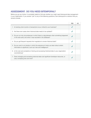 ASSESSMENT: DO YOU NEED BITEMPORAL?
Before you go any further, it is probably helpful to first ask whether you might need bitemporal data management
in your organization. If you answer “yes” to any of the following questions, then bitemporal is a solution that you
should consider.
YES NO
1.	 Is tracking when events or transactions occur critical to your business? ✔
2.	 Are there ever cases when historical data needs to be updated? ✔
3.	 Do you run into circumstances in which there is a lag between when something happened
in the real world, and when it was recorded in the database?
✔
4.	 Do you get frequent requests from regulators to review historical data? ✔
5.	 Do you work in an industry in which the sequence of when you learn about certain
information is significant, such as in law and intelligence?
✔
6.	 Is the cost and complexity of storing and accessing historical data in your organization
overwhelming?
✔
7.	 Does managing and accessing historical data cost significant developer resources, or
carry increasing risk over time?
✔
 