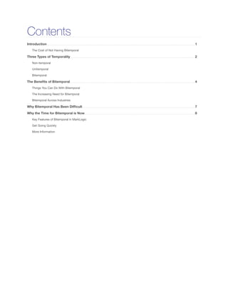 Contents
Introduction................................................................................................................................................................1
The Cost of Not Having Bitemporal
Three Types of Temporality......................................................................................................................................2
Non-temporal
Unitemporal
Bitemporal
The Benefits of Bitemporal.......................................................................................................................................4
Things You Can Do With Bitemporal
The Increasing Need for Bitemporal
Bitemporal Across Industries
Why Bitemporal Has Been Difficult.........................................................................................................................7
Why the Time for Bitemporal is Now.......................................................................................................................8
Key Features of Bitemporal in MarkLogic
Get Going Quickly
More Information
 