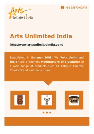 +91-8048411772
Arts Unlimited India
www.indiamart.com/artsunlimitedindia
Established in the year 2003, We “Arts Unlimited
India” are prominent Manufacture and Supplier of
a wide range of products such as Antique Almirah,
Candle Stand and many more.
http://www.artsunlimitedindia.com/
 