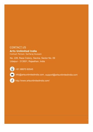 CONTACT US
Arts Unlimited India
Contact Person: Sarfaraj Hussain
No. 228, Raza Colony, Savina, Sector No. 09
Udaipur - 313001, Tripura, India
+91-8048411772
www.indiamart.com/artsunlimitedindia
No. 228, Raza Colony, Savina, Sector No. 09
Udaipur - 313001, Rajasthan, India
+91 98870 60545
info@artsunlimitedindia.com
http://www.artsunlimitedindia.com/
, support@artsunlimitedindia.com
 
