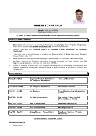 DINESH KUMAR GAUR
Mobile: +91-9871471256
Email: gaur.dk@gmail.com
In quest of Design Engineering in the Mechanical Engineering (Power) sector
PROFESSIONAL SNAPSHOT
 25 years of rich & extensive experience in Mechanical Draughting for Power Projects, EPC projects,
Hydro Power Projects, Gas-based Power Projects, Thermal Power Plants.
 Presently associated with General Electric as Engineer Product Definition sr. Designer
Mechanical.
 I have one year of site experience of erection and Documentation at Dubai Aluminium Company
through Alstom India LTD.
 Adept in managing operations involving design & development, co-ordination with internal Dept.,
 Significant expertise in designing mechanical drawings, drawings for Power Projects and P&I
diagrams using specialized software like Auto CAD, COMOS.
 Skilled at handling multiple tasks and projects simultaneously in challenging environments with
excellent relationship management skills and ability to relate to people at any level of business and
management.
CAREER GRAPH
Since Dec’2015 Engineer Product Definition/ General Electrical
Sr. Designer Mechanical
Jun’07-Dec’2015 Sr. Designer Mechanical Alstom India Limited
Oct’06 – Jun’07 Sr. Designer Triveni Engineering & Industries
Limited
Feb’05 – Oct’06 Sr. Cad Draughtsman The Indure Private Limited
(Thermal Power Plant)
Oct’95 – Feb’05 Cad Draughtsman Desein Private Limited
Jan’94 – Sep’95 Cad Draughtsman BHP Engineers Ltd.
Sep’90 – Dec’93 Draughtsman - Manual Work Broadway Machines (P) Ltd.,
Ghaziabad
Key Deliverables across the career:
Design Engineering
 Designing of:
 