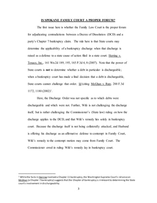 3
IS SPOKANE FAMILY COURT A PROPER FORUM?
The first issue here is whether the Family Law Court is the proper forum
for adjudicating contradictions between a Decree of Dissolution (DCD) and a
party’s Chapter 7 bankruptcy claim. The rule here is that State courts may
determine the applicability of a bankruptcy discharge when that discharge is
raised as a defense to a state cause of action filed in a state court. Herring v.
Texaco, Inc., 161 Wn.2d 189, 195, 165 P.3d 4, 8 (2007). Note that the power of
State courts is not to determine whether a debt in particular is dischargeable;
when a bankruptcy court has made a final decision that a debt is dischargeable,
State courts cannot challenge that order. Id (citing McGhan v. Rutz, 288 F.3d
1172, 1180 (2002)1.
Here, the Discharge Order was not specific as to which debts were
dischargeable and which were not. Further, Wife is not challenging the discharge
itself, but is rather challenging the Commissioner’s (State law) ruling on how the
discharge applies to the DCD, and that Wife’s remedy lies solely in bankruptcy
court. Because the discharge itself is not being collaterally attacked, and Husband
is offering his discharge as an affirmative defense to contempt in Family Court,
Wife’s remedy to the contempt motion may come from Family Court. The
Commissioner erred in ruling Wife’s remedy lay in bankruptcy court.
1 Whilethe facts in Herring involved a Chapter 11 bankruptcy, the Washington Supreme Court’s relianceon
McGhan (a Chapter 7 bankruptcy) suggests that the Chapter of bankruptcy is irrelevantto determining the State
court’s involvement in dischargeability.
 