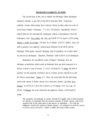 4
HUSBAND’S LIABILITY TO WIFE
The second issue in this case is whether the Discharge Order discharged
Husband’s liability to pay 50% of the SFCU debt after Wife. Federal law
explicitly excuses debts arising from a divorce decree or other order of a court of
record from Chapter 7 discharge. 11 U.S.C. §523(a)(15). Specifically, divorce-
related debts are not automatically discharged without a determination from the
bankruptcy court. In re Adam, slip copy, pg.6 (BAP 9th Cir. April 6, 2015) (citing
Gilman v. Golio, In re Golio, 393 B.R. 56, 61 (Bankr. E.D.N.Y. 2008)). Here, the
debt in question was explicitly ordered upon Husband by the DCD, and the
Discharge Order grants a general discharge with no specificity as to which debts
are and are not discharged. Therefore, Husband’s debt to SFCU is not discharged.
Bankruptcy law specifically states a Chapter 7 discharge does not
discharge an individual debtor (such as Husband) from any debt connected to a
divorce or from a court of record. 11 U.S.C. §523(a)(15). In Adam, the debt in
question was the payment of attorney fees to a former spouse ordered by a court
for divorce proceedings. Adam, at 5. There, the court ruled that the debt being
owed to the spouse or former spouse was a necessary element. Id (citing In re
Putnam, 10-19719-A-7, 2012 WL 8134423, at *19 (Bankr. E.D. Cal. Aug. 30,
2012)). In Putnam, the court referenced the legislative history of §523(a)(15),
noting
The exception [to discharge in section 523(a)(15) ] applies only to debts incurred
in a divorce or separation that are owed to a spouse or former spouse, and can be
asserted only by the other party to the divorce or separation.... It is only the
obligation owed to the spouse or former spouse—an obligation to hold the spouse
or former spouse harmless—which is within the scope of this section.
 