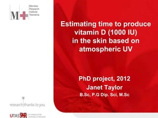 Estimating time to produce 
vitamin D (1000 IU) 
in the skin based on 
atmospheric UV 
PhD project, 2012 
Janet Taylor 
B.Sc, P.G Dip. Sci, M.Sc 
 