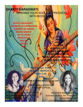 SHAKTI SARASWATI:
OPENING YOUR SOUL’S EXPRESSION
WITH BODY & ART
SHAKTI SARASWATI
GODDESS OF EXPRESSION
ELEMENT OF WATER
MOON ENERGY
MYTH STORY
INVOCATION
POETRY
SPEECH
ART
SOUL
VOICE
MUSIC
MANTRA
WOMENS CIRCLE
SACRED MOVEMENT
HEART CONNECTIONS
ABHYAASA YOGAABHYAASA YOGA
SUNDAY MARCH 13SUNDAY MARCH 13
1:001:00--3:303:30
$55$55
CHARISSE CRISCI, MBA,CYT, CTP
Yoga Therapist, Teacher & Thai
Bodywork Practitioner
cmcrisci@yahoo.com
HEATHER RANDAZZO
Suncrest Studios, Art Therapist &
Mixed Media Artist
suncreststudios@comcast.net
HEART CONNECTIONS
FUN-LAUGHTER-FREEDOM
SILENCE-PEACE-PAINT-LOVE
PLEASE BRING A SMOCK & $5
FOR PAINT SUPPLIES
REGISTER at WWW.AbhyaasaYoga.com
 