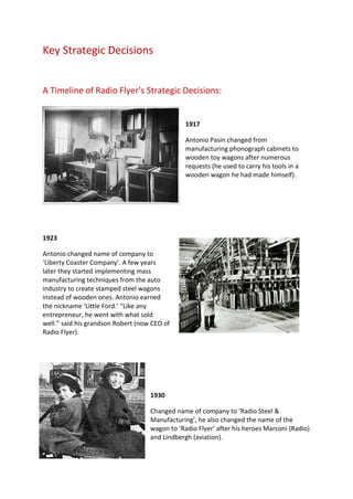 Key Strategic Decisions
A Timeline of Radio Flyer’s Strategic Decisions:
1917
Antonio Pasin changed from
manufacturing phonograph cabinets to
wooden toy wagons after numerous
requests (he used to carry his tools in a
wooden wagon he had made himself).
1923
Antonio changed name of company to
‘Liberty Coaster Company’. A few years
later they started implementing mass
manufacturing techniques from the auto
industry to create stamped steel wagons
instead of wooden ones. Antonio earned
the nickname ‘Little Ford.’ “Like any
entrepreneur, he went with what sold
well.” said his grandson Robert (now CEO of
Radio Flyer).
1930
Changed name of company to ‘Radio Steel &
Manufacturing’, he also changed the name of the
wagon to ‘Radio Flyer’ after his heroes Marconi (Radio)
and Lindbergh (aviation).
 