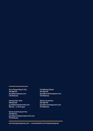 Duna Parque Beach Club
283 990 072
geral@dunaparque.com
V.N.Milfontes
HS Milfontes Beach
283 990 070
geral@hsmilfontesbeach.com
V.N.Milfontes
Alentejo Star Hotel
286 640 030
geral@alentejostarhotel.com
Mértola - S. Domingos
Moinho da Asneira
283 990 076
geral@moinhodaasneira.com
V.N.Milfontes
Quinta da Samoqueirinha
283 990 074
geral@quintadasamoqueirinha.com
V.N.Milfontes
www.dunaparquegroup.com | www.facebook.com/dunaparquegroup
 