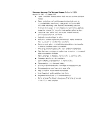 Showroom Manager, The Whimsey Shoppe, Dallas, tx. 75206,
November 2001 - October 2015
• Greet customers and ascertain what each customer wants or
needs.
• Open and close cash registers, performing tasks such as
counting money, separating charge slips, coupons, and
vouchers, balancing cash drawers, and making deposits.
• Maintain knowledge of current sales and promotions, policies
regarding payment and exchanges, and security practices.
• Compute sales prices, total purchases and receive and
process cash or credit payment.
• Maintain records related to sales.
• Watch for and recognize security risks and thefts, and know
how to prevent or handle these situations.
• Recommend, select, and help locate or obtain merchandise
based on customer needs and desires.
• Answer questions regarding the store and its merchandise.
• Describe merchandise and explain use, operation, and care of
merchandise to customers.
• Ticket, arrange and display merchandise to promote sales.
• Prepare sales slips or sales contracts.
• Demonstrate use or operation of merchandise.
• Clean shelves, counters, and tables.
• Exchange merchandise for customers and accept returns.
• Bag or package purchases, and wrap gifts.
• Help customers try on or fit merchandise.
• Inventory stock and requisition new stock.
• Prepare merchandise for purchase or rental.
• Sell or arrange for delivery, insurance, financing, or service
contracts for merchandise.
 