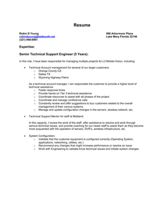 Resume
Robin D Young 906 Arbormoor Place
robindyoung@bellsouth.net Lake Mary Florida 32746
(321) 948-0961
Expertise:
Senior Technical Support Engineer (5 Years):
In this role, I have been responsible for managing multiple projects for L3 Mobile-Vision, including:
• Technical Account management for several of our larger customers:
o Orange County CA
o Dallas TX
o Wyoming Highway Patrol
As a technical account manager, I am responsible the customer to provide a higher level of
technical assistance:
o Faster response times
o Provide hands on Tier 3 technical assistance
o Coordinate resources to assist with all phases of the project
o Coordinate and manage conference calls
o Constantly review and offer suggestions to tour customers related to the overall
management of their various systems
o Manage and update configuration changes in the servers, wireless network, etc.
• Technical Support Mentor for staff at Maitland:
In this capacity, I review the work of the staff, offer assistance to resolve and work through
serious technical issues, and provide coaching for our newer staff to assist them as they become
more acquainted with the operation of servers, DVR’s, wireless infrastructure, etc.
• System Configuration:
o Validate that the customer equipment is configured correctly (Operating System,
applications, networking, utilities, etc.)
o Recommend any changes that might increase performance or resolve an issue
o Work with Engineering to validate know technical issues and initiate system changes
 