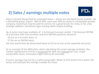 2) Sales / earnings multiple notes
Value is heavily discounted for unquoted status – shares are not liquid (easily traded), not
a diversified group. Expect 30% to 40%, even over 50% on sector or comparable quoted
company. A premium may be paid for control, for a great brand, for rarity, or for a key
strategic addition. Sometimes egos overpay while empire building.
Eg. A sector may have multiples of 1.3x forecast turnover and/or 7.0x forecast EBITDA,
so a business with £5m turnover and £1m EBITDA would be valued at:
£6.5m on a turnover basis; or
£7.0m on an EBITDA basis,
but that would then be discounted down to £4.5m or less as the expected sale price.
As an example of the difficulties, when calculating the sector average multiples, the
market capitalisation of firms is increased for debt and reduced for cash, to get
comparable values. Anomalies might need to be excluded.
A sector average may not be a useful comparable. Better to find similar firms within the
sector and calculate the average multiple for those.
 