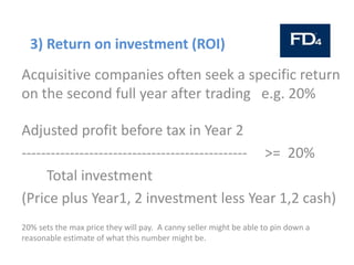 3) Return on investment (ROI)
Acquisitive companies often seek a specific return
on the second full year after trading e.g. 20%
Adjusted profit before tax in Year 2
----------------------------------------------- >= 20%
Total investment
(Price plus Year1, 2 investment less Year 1,2 cash)
20% sets the max price they will pay. A canny seller might be able to pin down a
reasonable estimate of what this number might be.
 